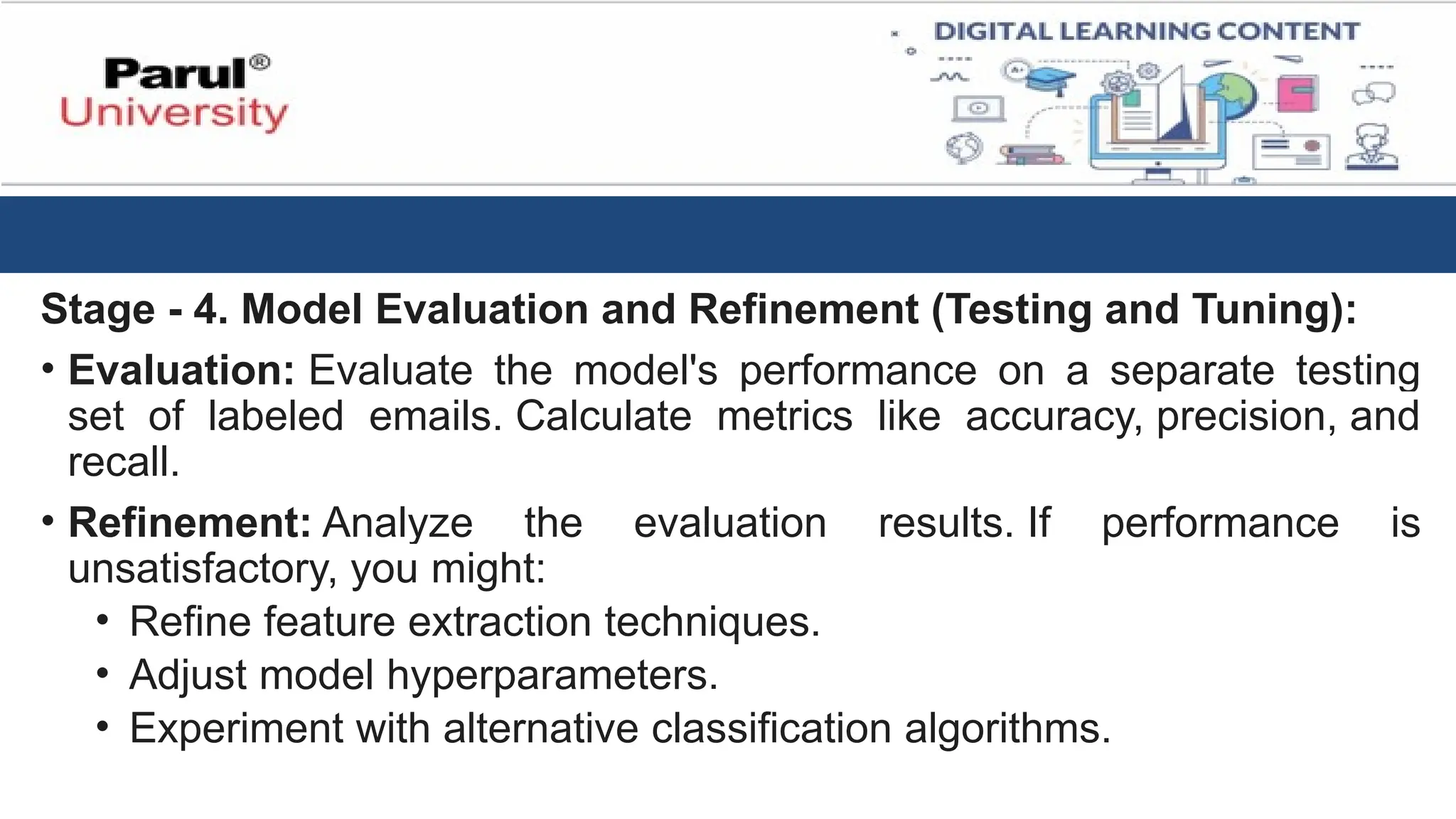Stage - 4. Model Evaluation and Refinement (Testing and Tuning):
• Evaluation: Evaluate the model's performance on a separate testing
set of labeled emails. Calculate metrics like accuracy, precision, and
recall.
• Refinement: Analyze the evaluation results. If performance is
unsatisfactory, you might:
• Refine feature extraction techniques.
• Adjust model hyperparameters.
• Experiment with alternative classification algorithms.
 
