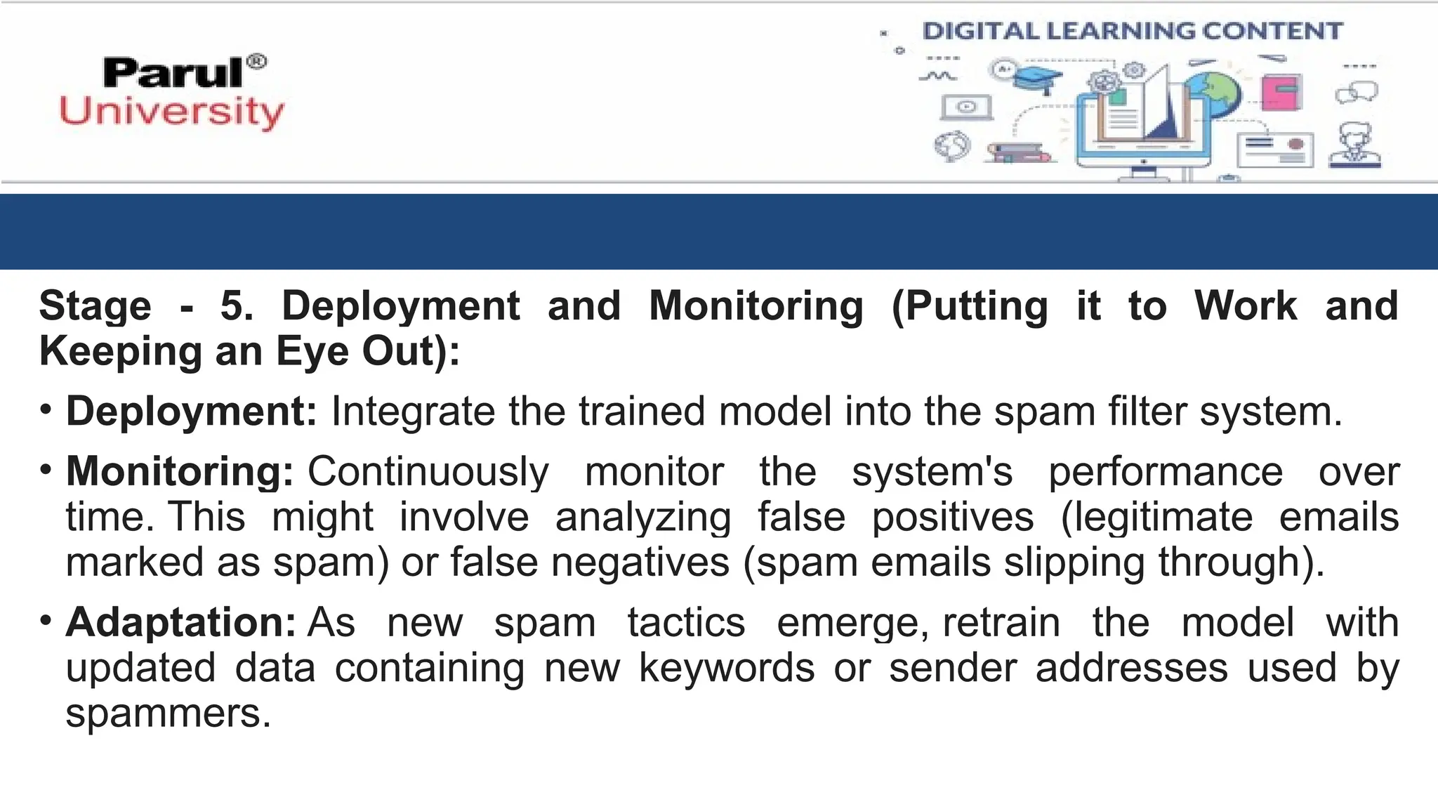 Stage - 5. Deployment and Monitoring (Putting it to Work and
Keeping an Eye Out):
• Deployment: Integrate the trained model into the spam filter system.
• Monitoring: Continuously monitor the system's performance over
time. This might involve analyzing false positives (legitimate emails
marked as spam) or false negatives (spam emails slipping through).
• Adaptation: As new spam tactics emerge, retrain the model with
updated data containing new keywords or sender addresses used by
spammers.
 