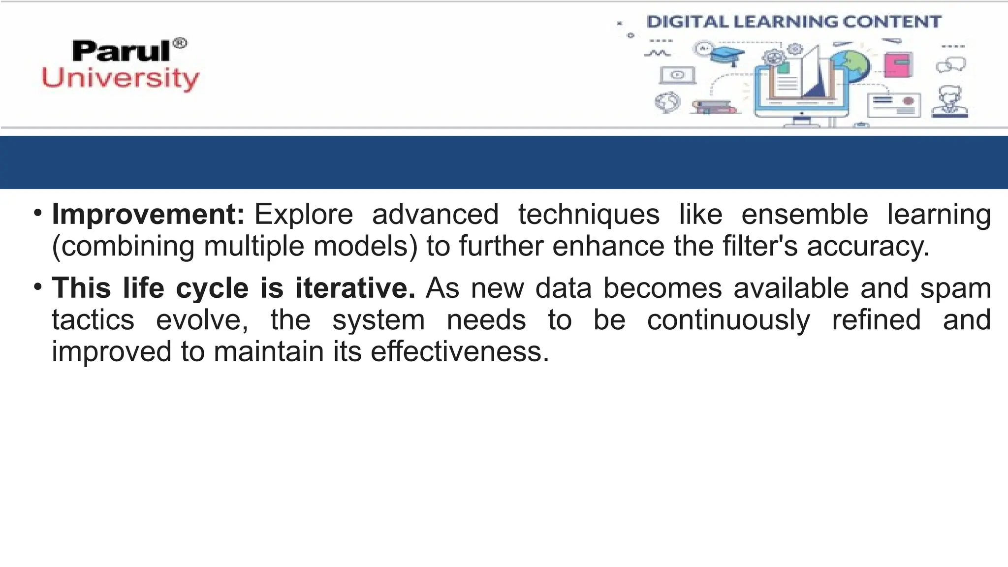 • Improvement: Explore advanced techniques like ensemble learning
(combining multiple models) to further enhance the filter's accuracy.
• This life cycle is iterative. As new data becomes available and spam
tactics evolve, the system needs to be continuously refined and
improved to maintain its effectiveness.
 