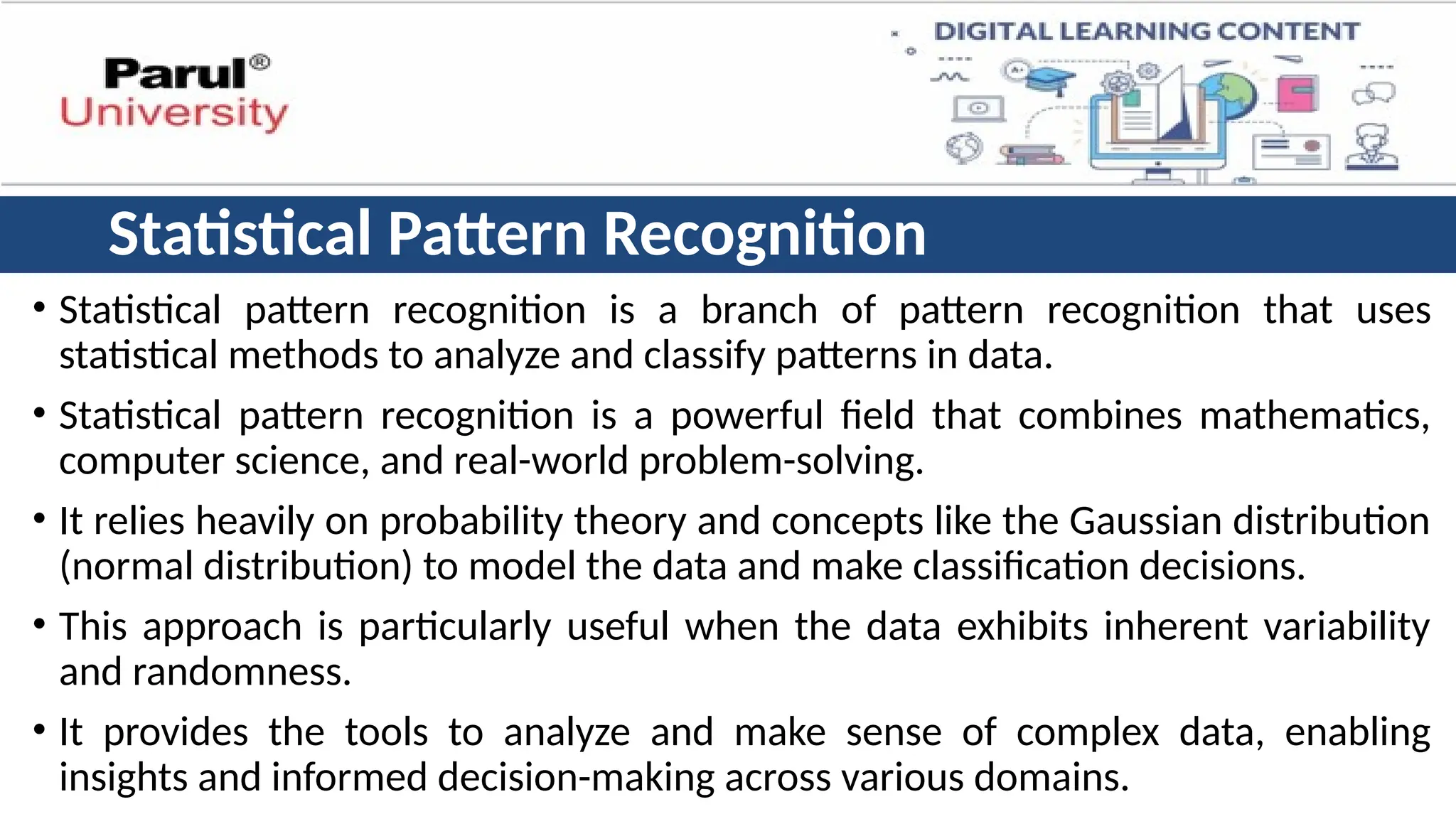 Statistical Pattern Recognition
• Statistical pattern recognition is a branch of pattern recognition that uses
statistical methods to analyze and classify patterns in data.
• Statistical pattern recognition is a powerful field that combines mathematics,
computer science, and real-world problem-solving.
• It relies heavily on probability theory and concepts like the Gaussian distribution
(normal distribution) to model the data and make classification decisions.
• This approach is particularly useful when the data exhibits inherent variability
and randomness.
• It provides the tools to analyze and make sense of complex data, enabling
insights and informed decision-making across various domains.
 