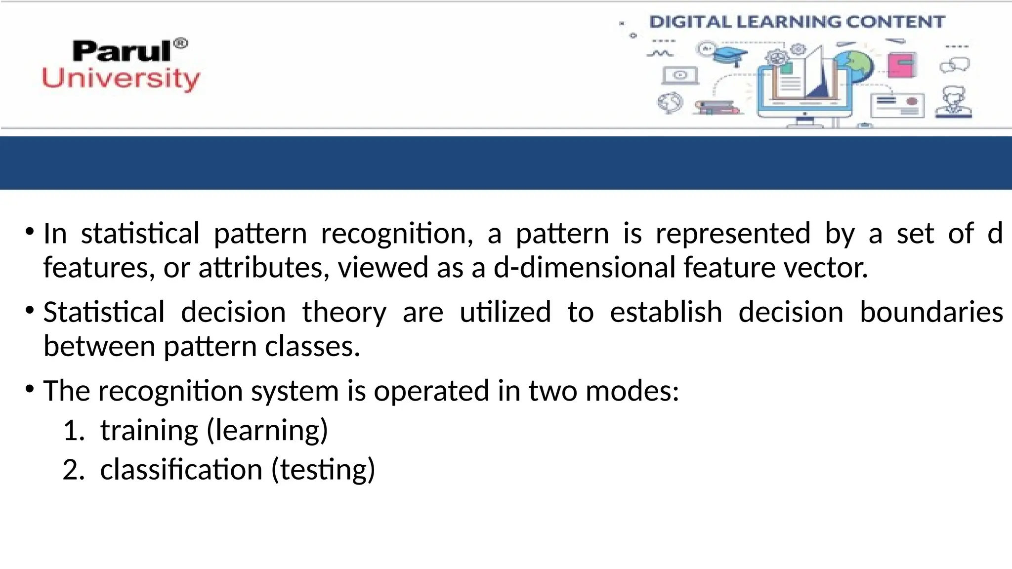 • In statistical pattern recognition, a pattern is represented by a set of d
features, or attributes, viewed as a d-dimensional feature vector.
• Statistical decision theory are utilized to establish decision boundaries
between pattern classes.
• The recognition system is operated in two modes:
1. training (learning)
2. classification (testing)
 