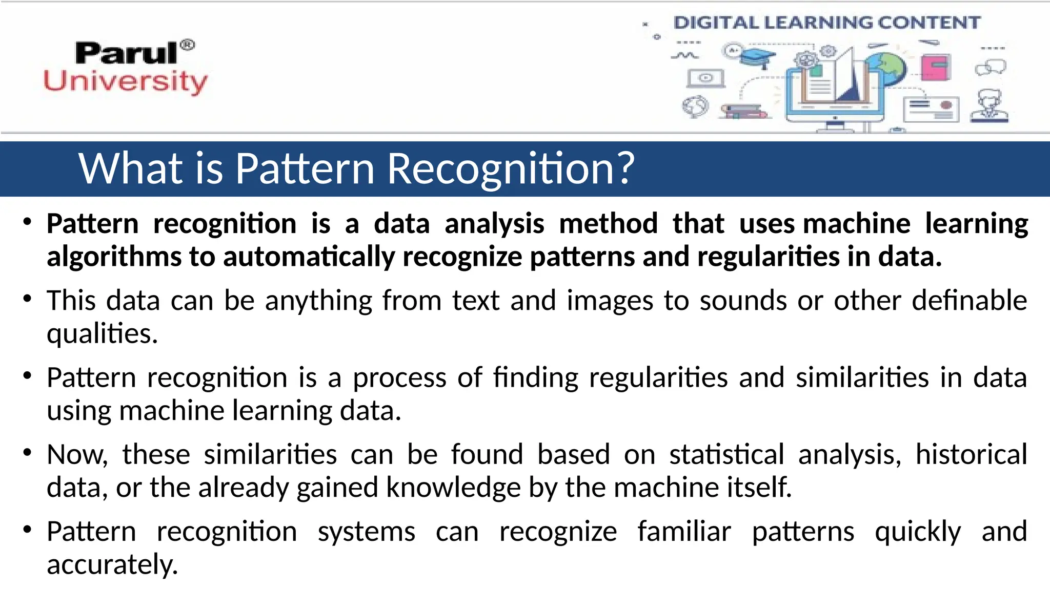 What is Pattern Recognition?
• Pattern recognition is a data analysis method that uses machine learning
algorithms to automatically recognize patterns and regularities in data.
• This data can be anything from text and images to sounds or other definable
qualities.
• Pattern recognition is a process of finding regularities and similarities in data
using machine learning data.
• Now, these similarities can be found based on statistical analysis, historical
data, or the already gained knowledge by the machine itself.
• Pattern recognition systems can recognize familiar patterns quickly and
accurately.
 