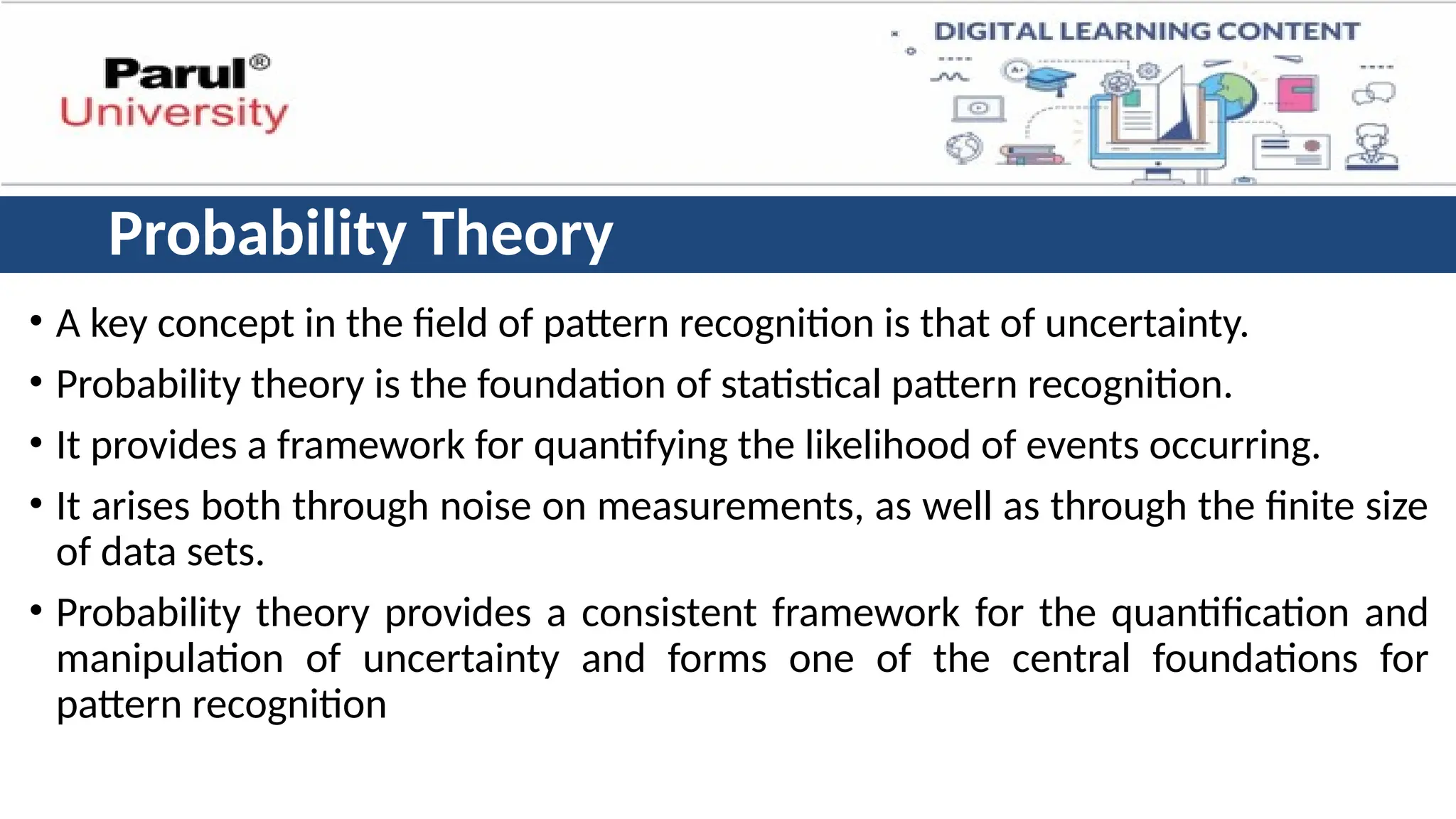Probability Theory
• A key concept in the field of pattern recognition is that of uncertainty.
• Probability theory is the foundation of statistical pattern recognition.
• It provides a framework for quantifying the likelihood of events occurring.
• It arises both through noise on measurements, as well as through the finite size
of data sets.
• Probability theory provides a consistent framework for the quantification and
manipulation of uncertainty and forms one of the central foundations for
pattern recognition
 
