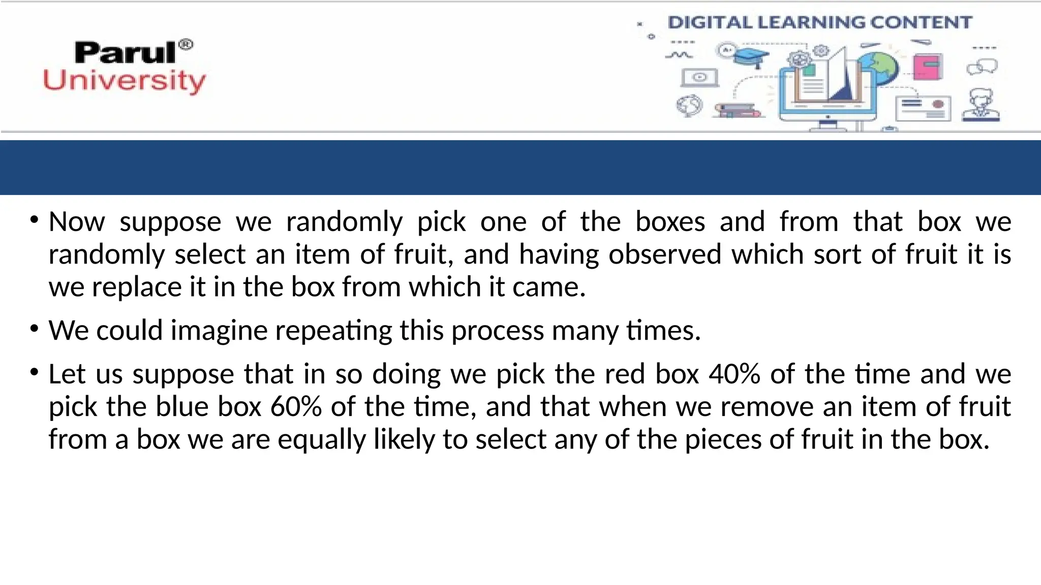 • Now suppose we randomly pick one of the boxes and from that box we
randomly select an item of fruit, and having observed which sort of fruit it is
we replace it in the box from which it came.
• We could imagine repeating this process many times.
• Let us suppose that in so doing we pick the red box 40% of the time and we
pick the blue box 60% of the time, and that when we remove an item of fruit
from a box we are equally likely to select any of the pieces of fruit in the box.
 