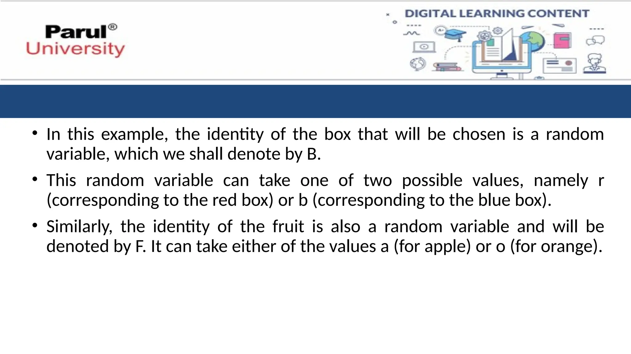 • In this example, the identity of the box that will be chosen is a random
variable, which we shall denote by B.
• This random variable can take one of two possible values, namely r
(corresponding to the red box) or b (corresponding to the blue box).
• Similarly, the identity of the fruit is also a random variable and will be
denoted by F. It can take either of the values a (for apple) or o (for orange).
 