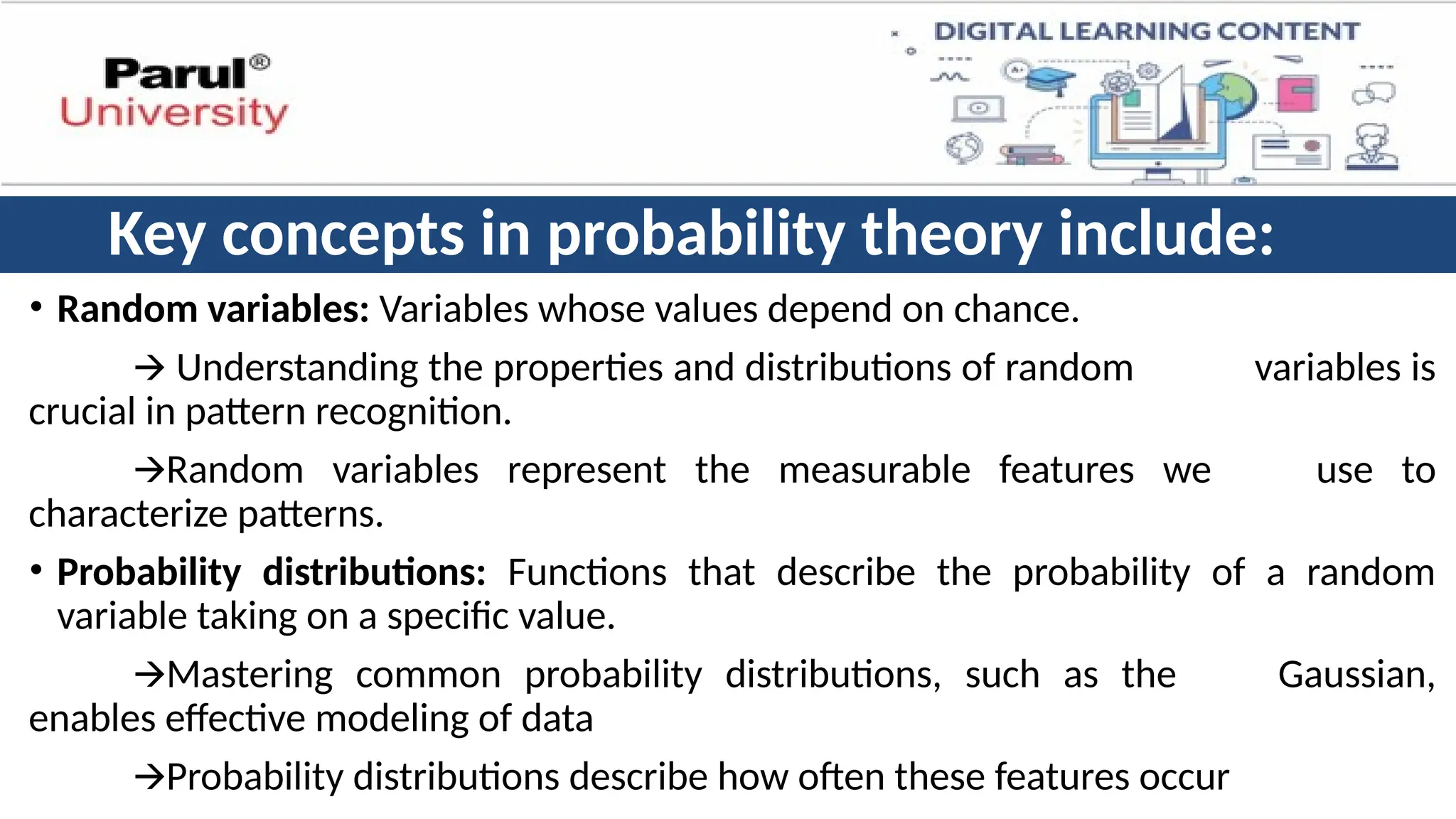 Key concepts in probability theory include:
• Random variables: Variables whose values depend on chance.
🡪 Understanding the properties and distributions of random variables is
crucial in pattern recognition.
🡪Random variables represent the measurable features we use to
characterize patterns.
• Probability distributions: Functions that describe the probability of a random
variable taking on a specific value.
🡪Mastering common probability distributions, such as the Gaussian,
enables effective modeling of data
🡪Probability distributions describe how often these features occur
 