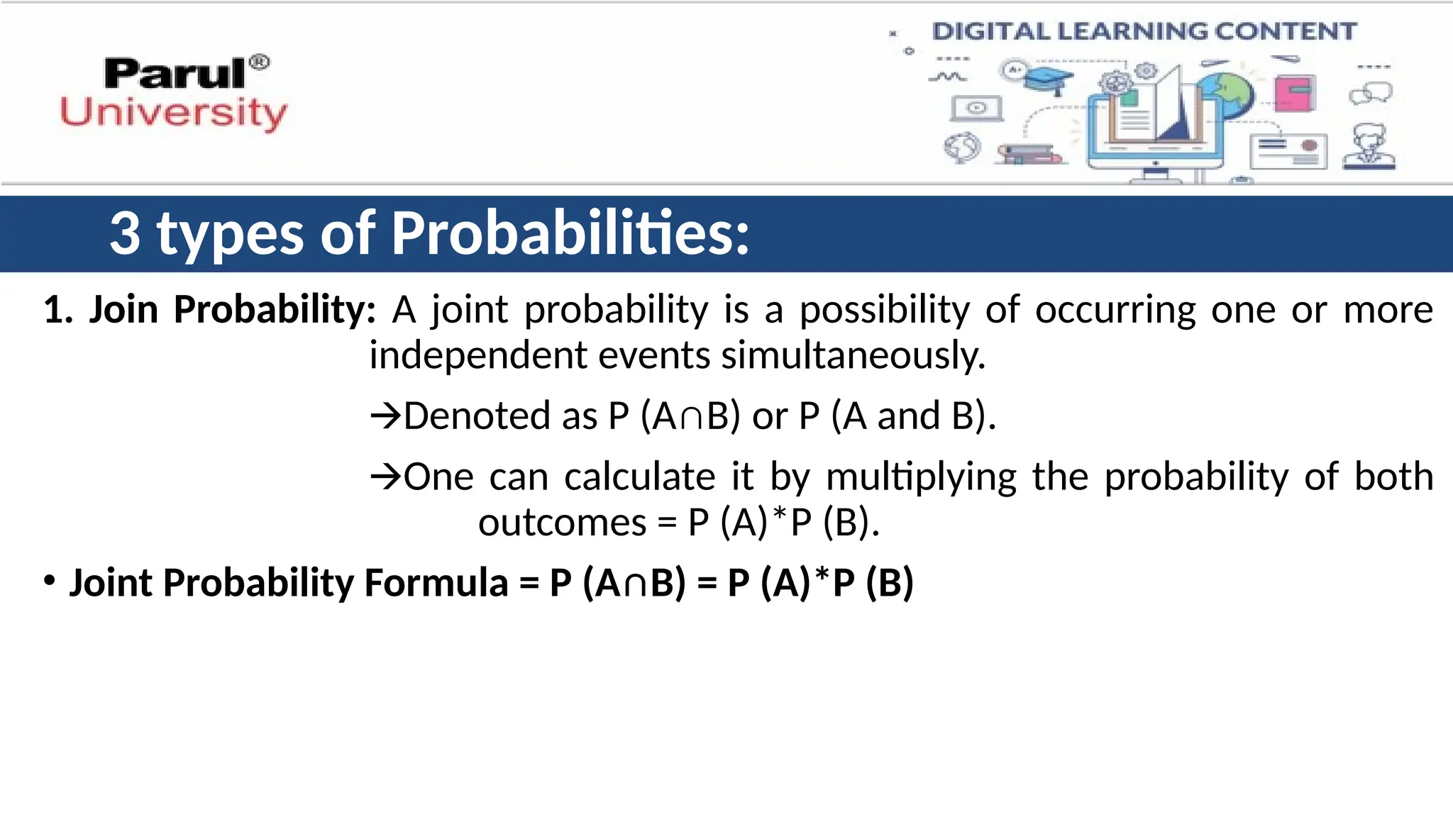3 types of Probabilities:
1. Join Probability: A joint probability is a possibility of occurring one or more
independent events simultaneously.
🡪Denoted as P (A∩B) or P (A and B).
🡪One can calculate it by multiplying the probability of both
outcomes = P (A)*P (B).
• Joint Probability Formula = P (A∩B) = P (A)*P (B)
 