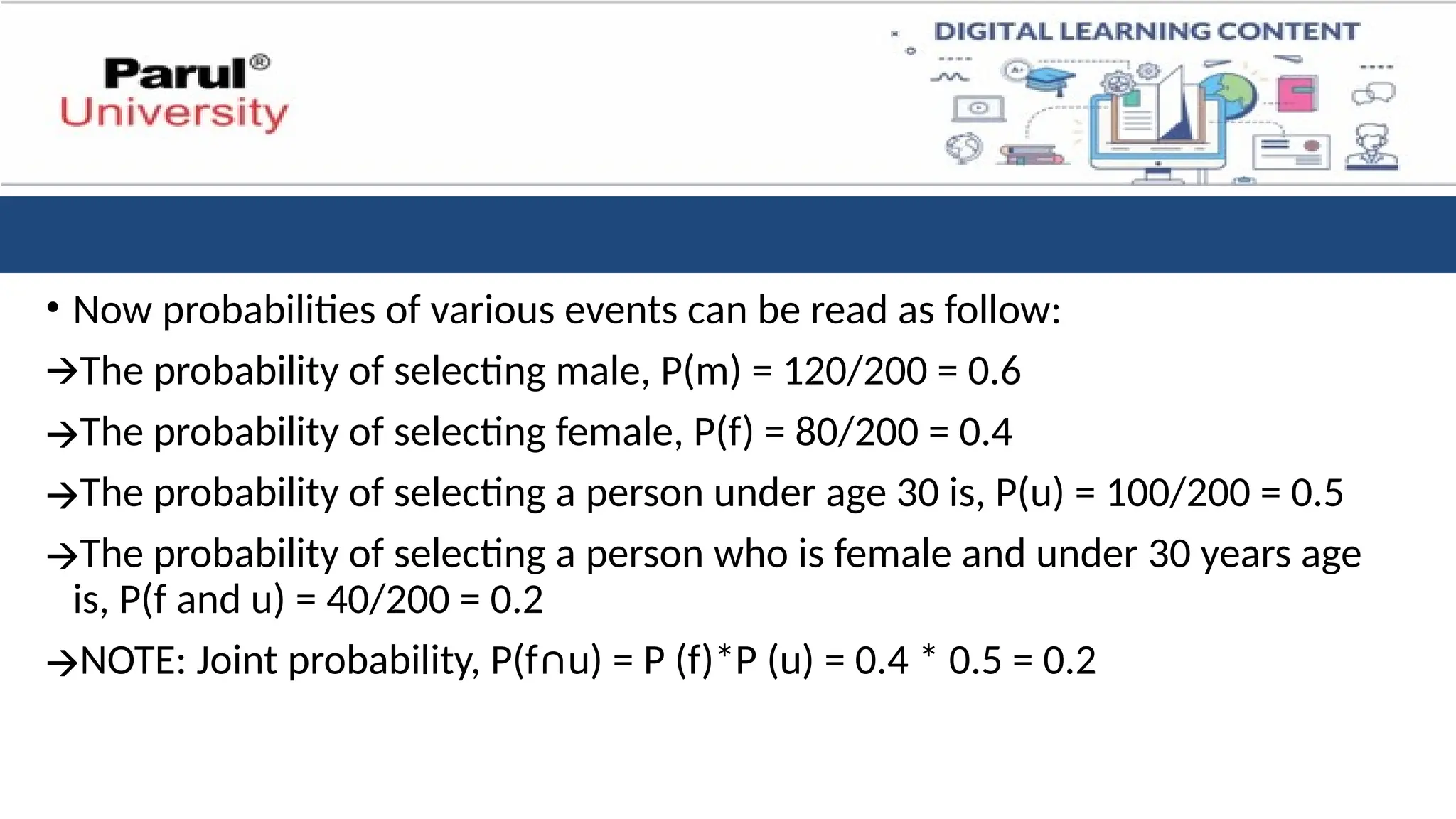 • Now probabilities of various events can be read as follow:
🡪The probability of selecting male, P(m) = 120/200 = 0.6
🡪The probability of selecting female, P(f) = 80/200 = 0.4
🡪The probability of selecting a person under age 30 is, P(u) = 100/200 = 0.5
🡪The probability of selecting a person who is female and under 30 years age
is, P(f and u) = 40/200 = 0.2
🡪NOTE: Joint probability, P(f∩u) = P (f)*P (u) = 0.4 * 0.5 = 0.2
 