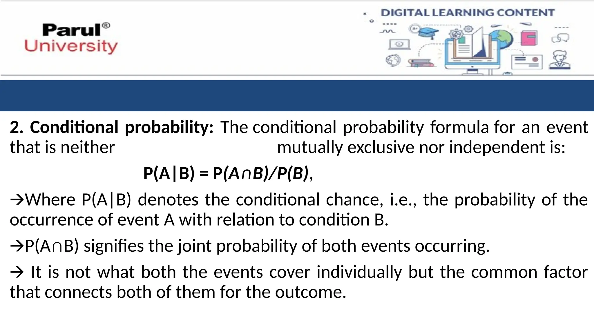 2. Conditional probability: The conditional probability formula for an event
that is neither mutually exclusive nor independent is:
P(A|B) = P(A∩B)/P(B),
🡪Where P(A|B) denotes the conditional chance, i.e., the probability of the
occurrence of event A with relation to condition B.
🡪P(A∩B) signifies the joint probability of both events occurring.
🡪 It is not what both the events cover individually but the common factor
that connects both of them for the outcome.
 