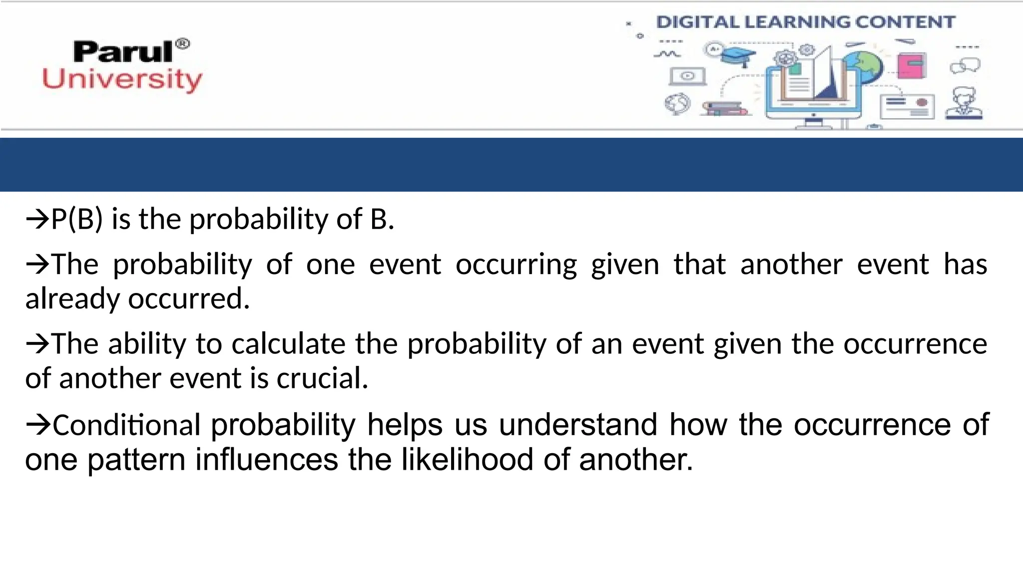 🡪P(B) is the probability of B.
🡪The probability of one event occurring given that another event has
already occurred.
🡪The ability to calculate the probability of an event given the occurrence
of another event is crucial.
🡪Conditional probability helps us understand how the occurrence of
one pattern influences the likelihood of another.
 