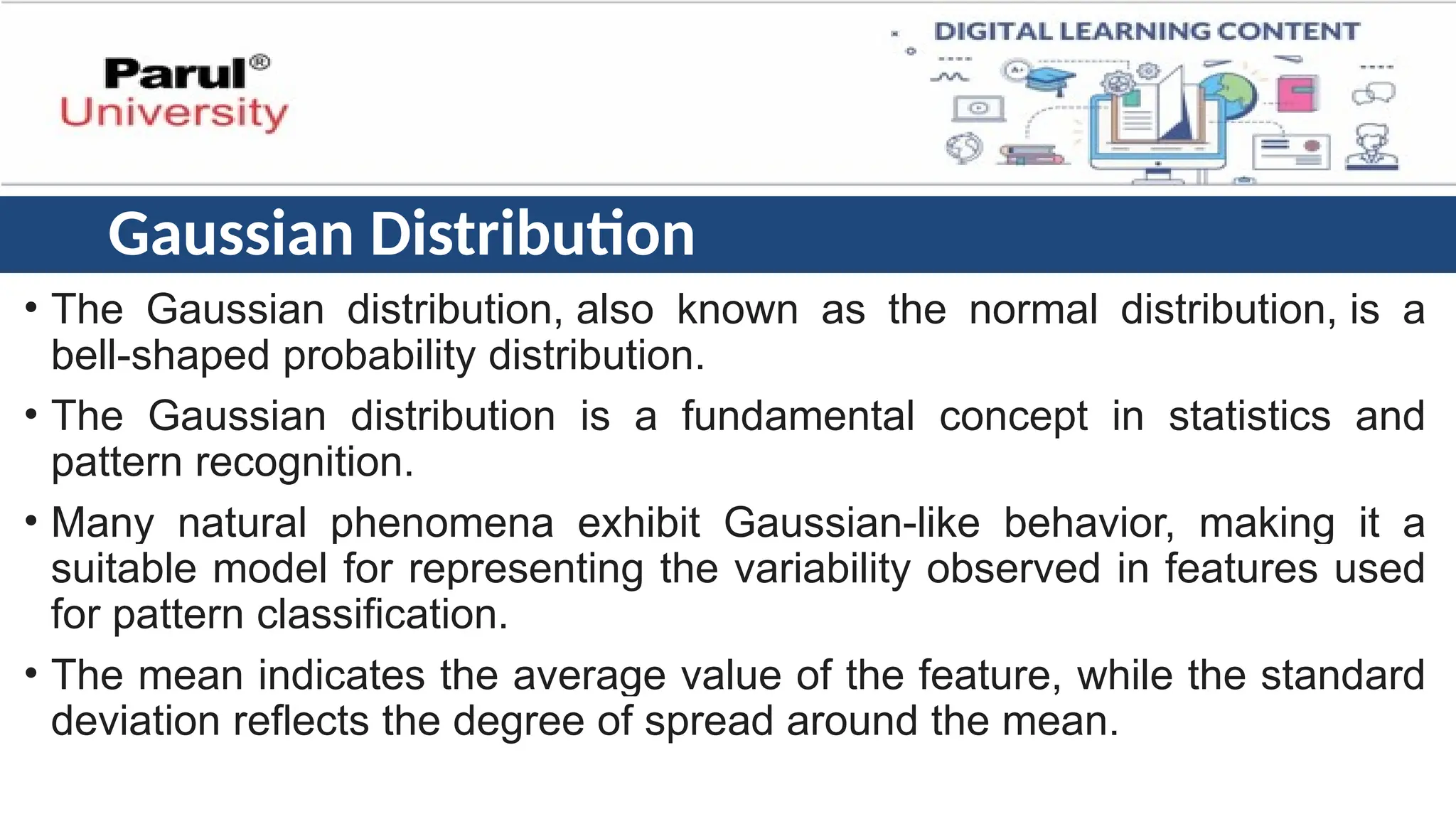 Gaussian Distribution
• The Gaussian distribution, also known as the normal distribution, is a
bell-shaped probability distribution.
• The Gaussian distribution is a fundamental concept in statistics and
pattern recognition.
• Many natural phenomena exhibit Gaussian-like behavior, making it a
suitable model for representing the variability observed in features used
for pattern classification.
• The mean indicates the average value of the feature, while the standard
deviation reflects the degree of spread around the mean.
 