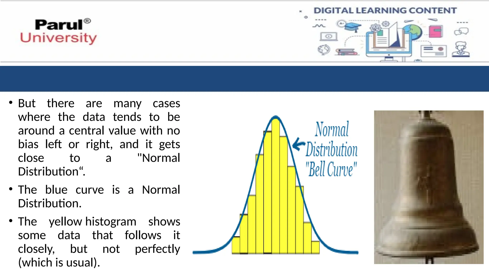 • But there are many cases
where the data tends to be
around a central value with no
bias left or right, and it gets
close to a "Normal
Distribution“.
• The blue curve is a Normal
Distribution.
• The yellow histogram shows
some data that follows it
closely, but not perfectly
(which is usual).
 