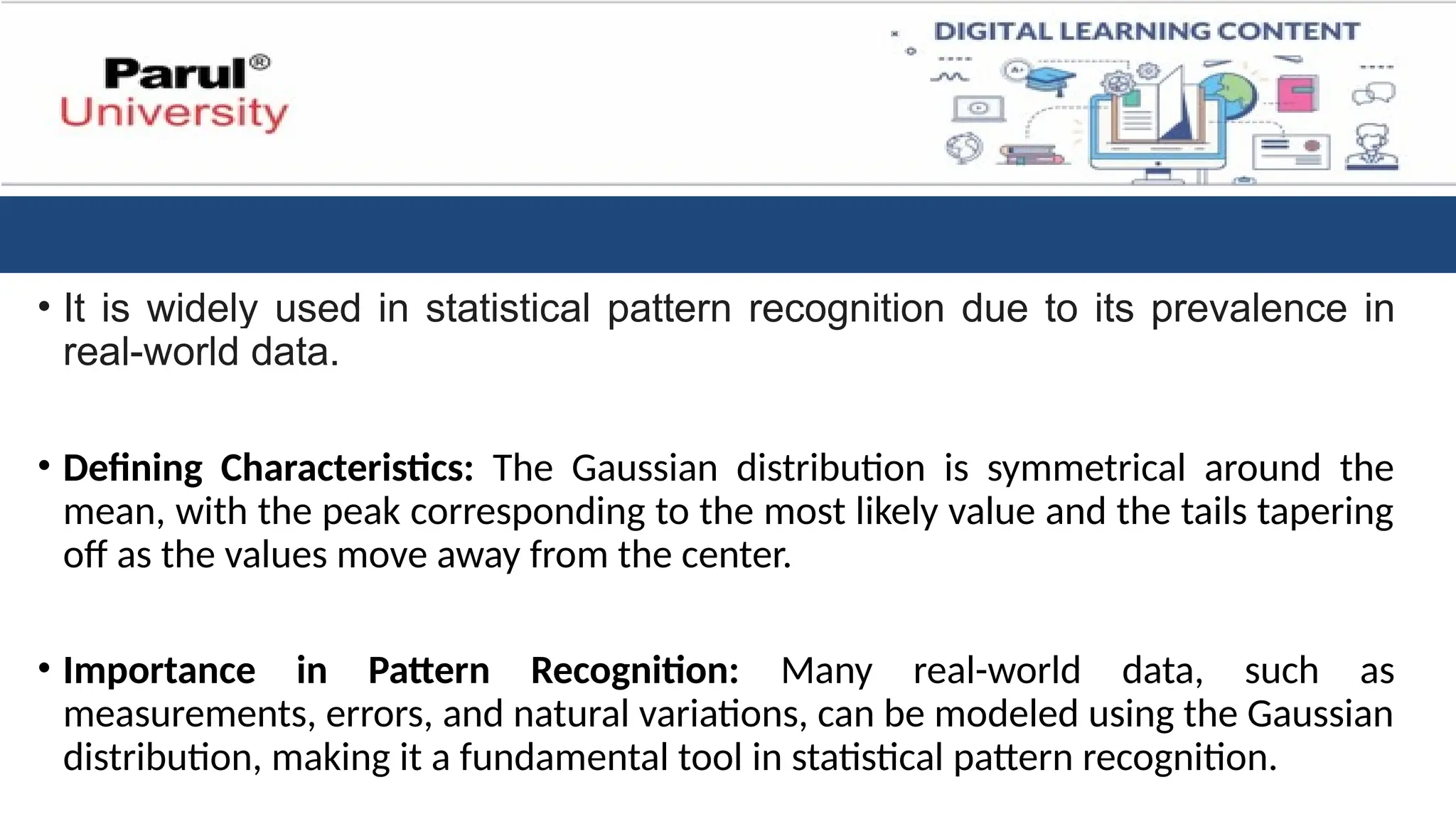 • It is widely used in statistical pattern recognition due to its prevalence in
real-world data.
• Defining Characteristics: The Gaussian distribution is symmetrical around the
mean, with the peak corresponding to the most likely value and the tails tapering
off as the values move away from the center.
• Importance in Pattern Recognition: Many real-world data, such as
measurements, errors, and natural variations, can be modeled using the Gaussian
distribution, making it a fundamental tool in statistical pattern recognition.
 