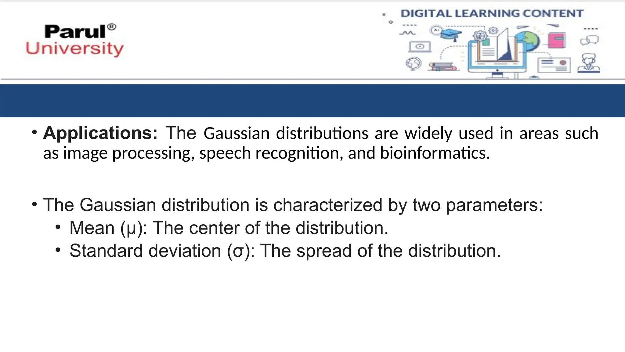 • Applications: The Gaussian distributions are widely used in areas such
as image processing, speech recognition, and bioinformatics.
• The Gaussian distribution is characterized by two parameters:
• Mean (μ): The center of the distribution.
• Standard deviation (σ): The spread of the distribution.
 