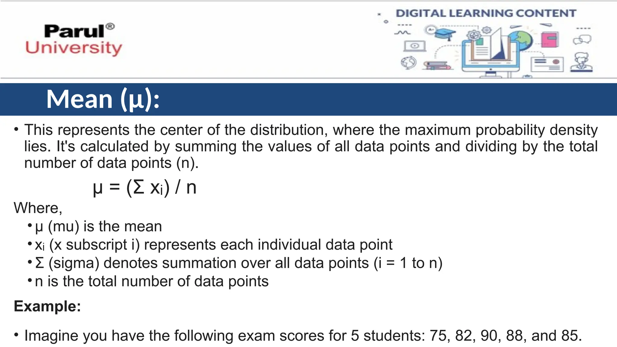 Mean (μ):
• This represents the center of the distribution, where the maximum probability density
lies. It's calculated by summing the values of all data points and dividing by the total
number of data points (n).
μ = (Σ x ) / n
ᵢ
Where,
•μ (mu) is the mean
•x (x subscript i) represents each individual data point
ᵢ
•Σ (sigma) denotes summation over all data points (i = 1 to n)
•n is the total number of data points
Example:
• Imagine you have the following exam scores for 5 students: 75, 82, 90, 88, and 85.
 