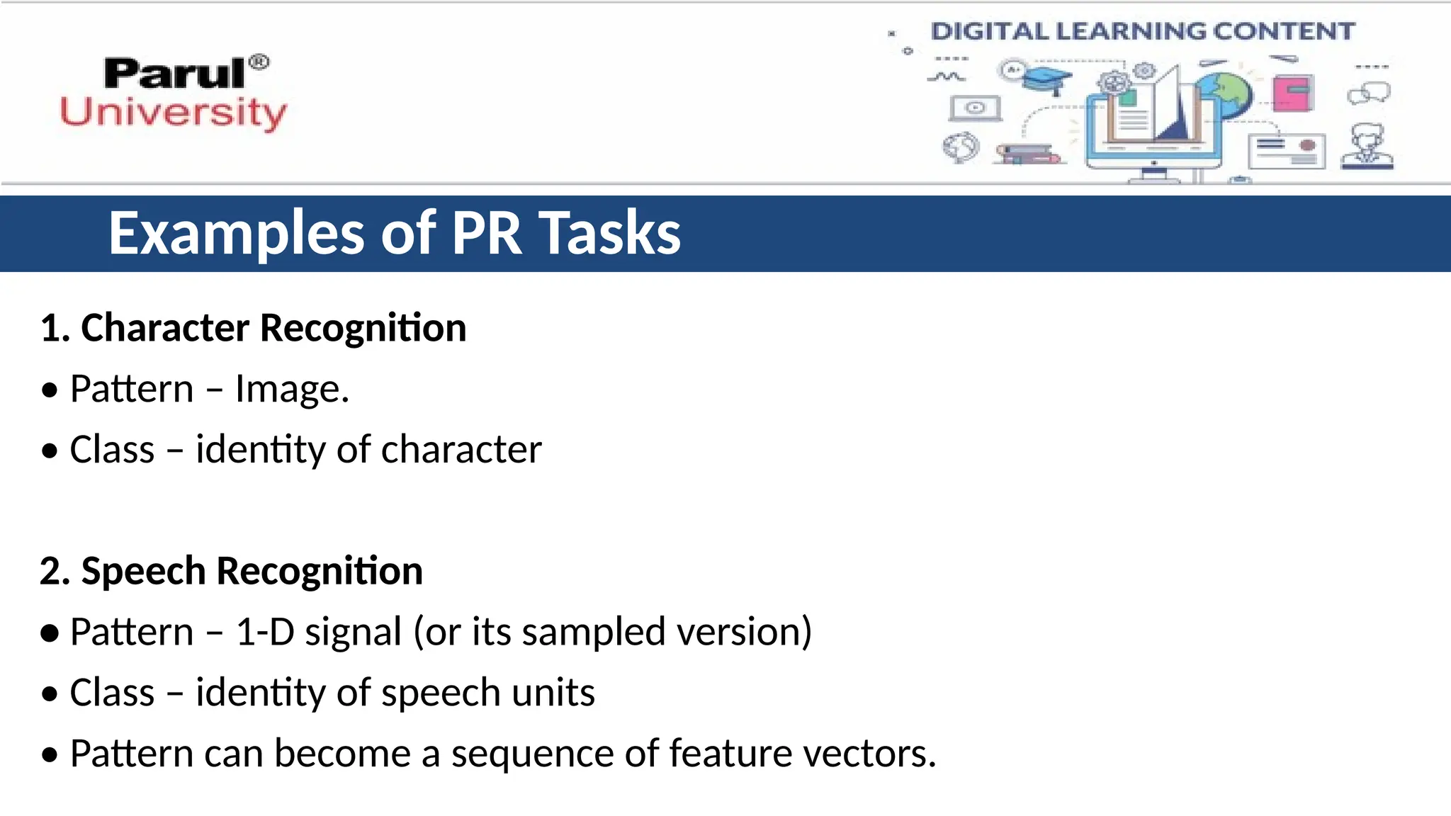 Examples of PR Tasks
1. Character Recognition
• Pattern – Image.
• Class – identity of character
2. Speech Recognition
• Pattern – 1-D signal (or its sampled version)
• Class – identity of speech units
• Pattern can become a sequence of feature vectors.
 