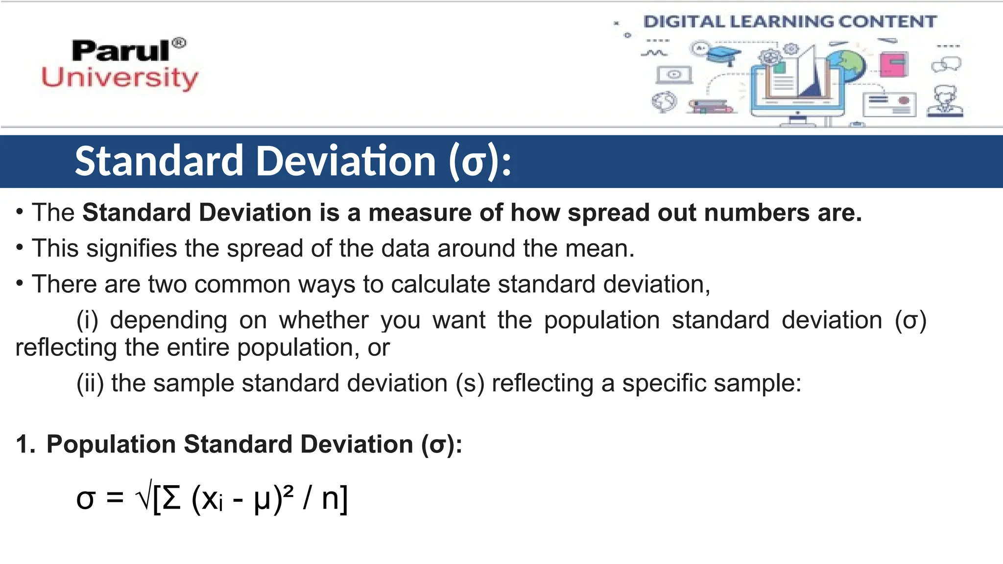 Standard Deviation (σ):
• The Standard Deviation is a measure of how spread out numbers are.
• This signifies the spread of the data around the mean.
• There are two common ways to calculate standard deviation,
(i) depending on whether you want the population standard deviation (σ)
reflecting the entire population, or
(ii) the sample standard deviation (s) reflecting a specific sample:
1. Population Standard Deviation (σ):
σ = √[Σ (x - μ)² / n]
ᵢ
 