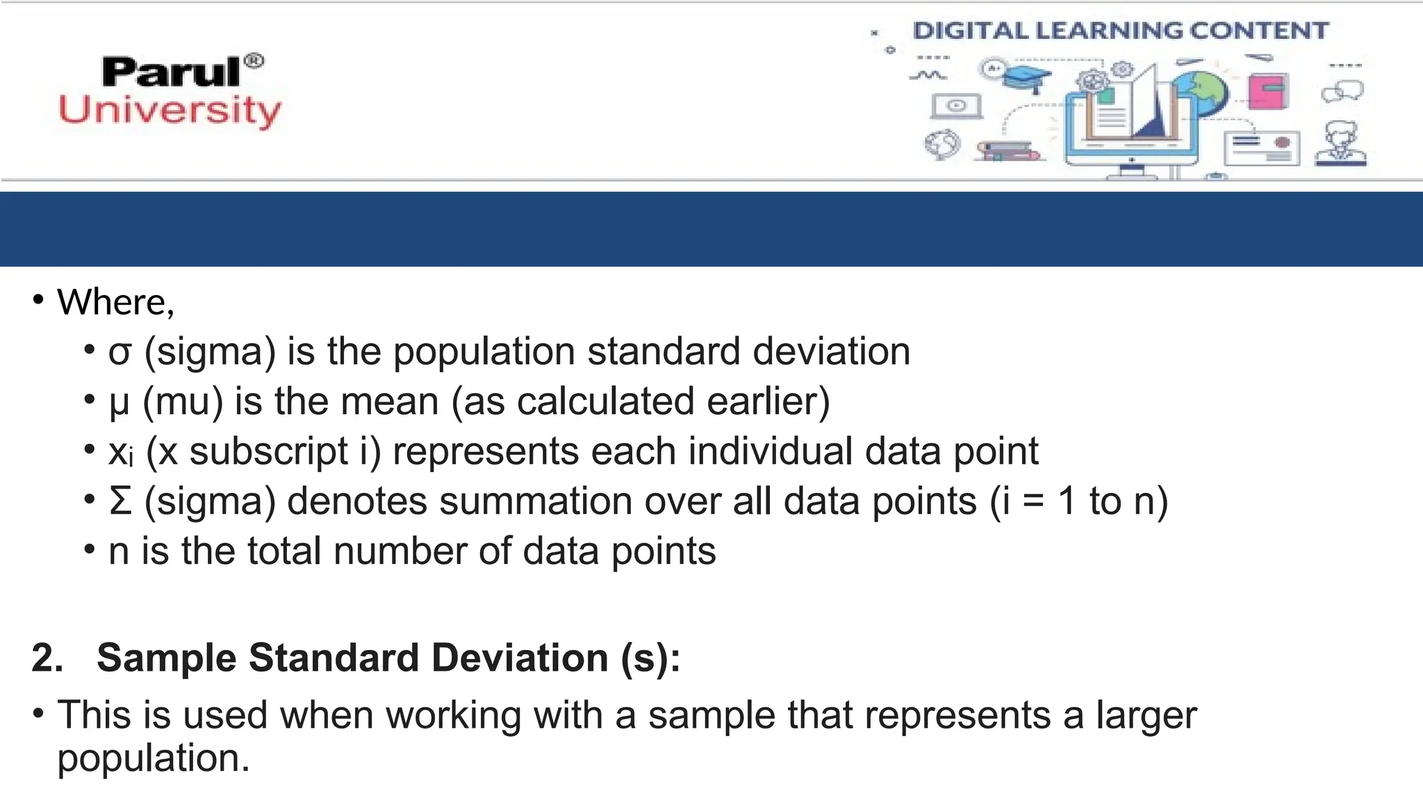 • Where,
• σ (sigma) is the population standard deviation
• μ (mu) is the mean (as calculated earlier)
• x (x subscript i) represents each individual data point
ᵢ
• Σ (sigma) denotes summation over all data points (i = 1 to n)
• n is the total number of data points
2. Sample Standard Deviation (s):
• This is used when working with a sample that represents a larger
population.
 