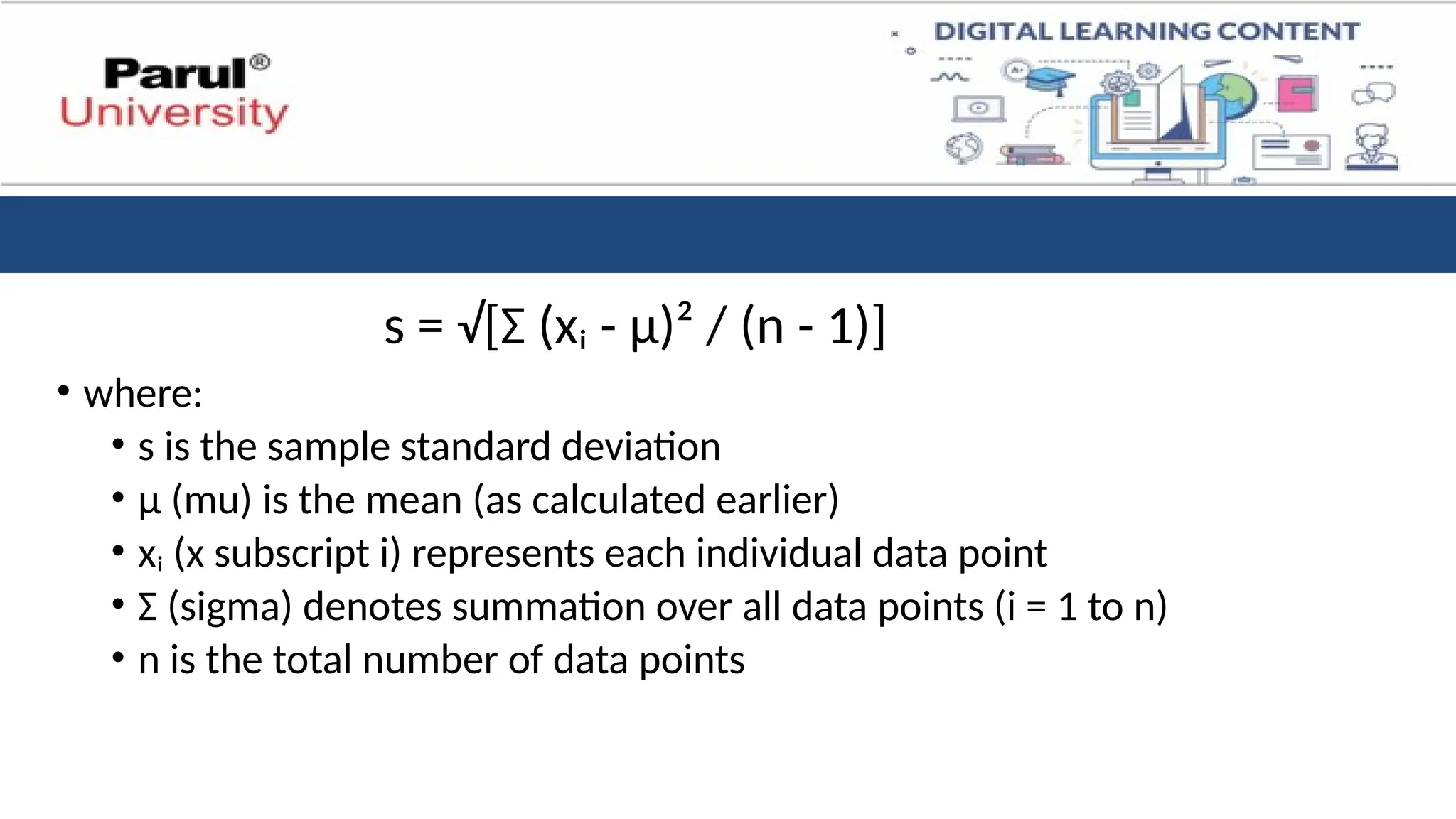 s = √[Σ (xᵢ - μ)² / (n - 1)]
• where:
• s is the sample standard deviation
• μ (mu) is the mean (as calculated earlier)
• xᵢ (x subscript i) represents each individual data point
• Σ (sigma) denotes summation over all data points (i = 1 to n)
• n is the total number of data points
 
