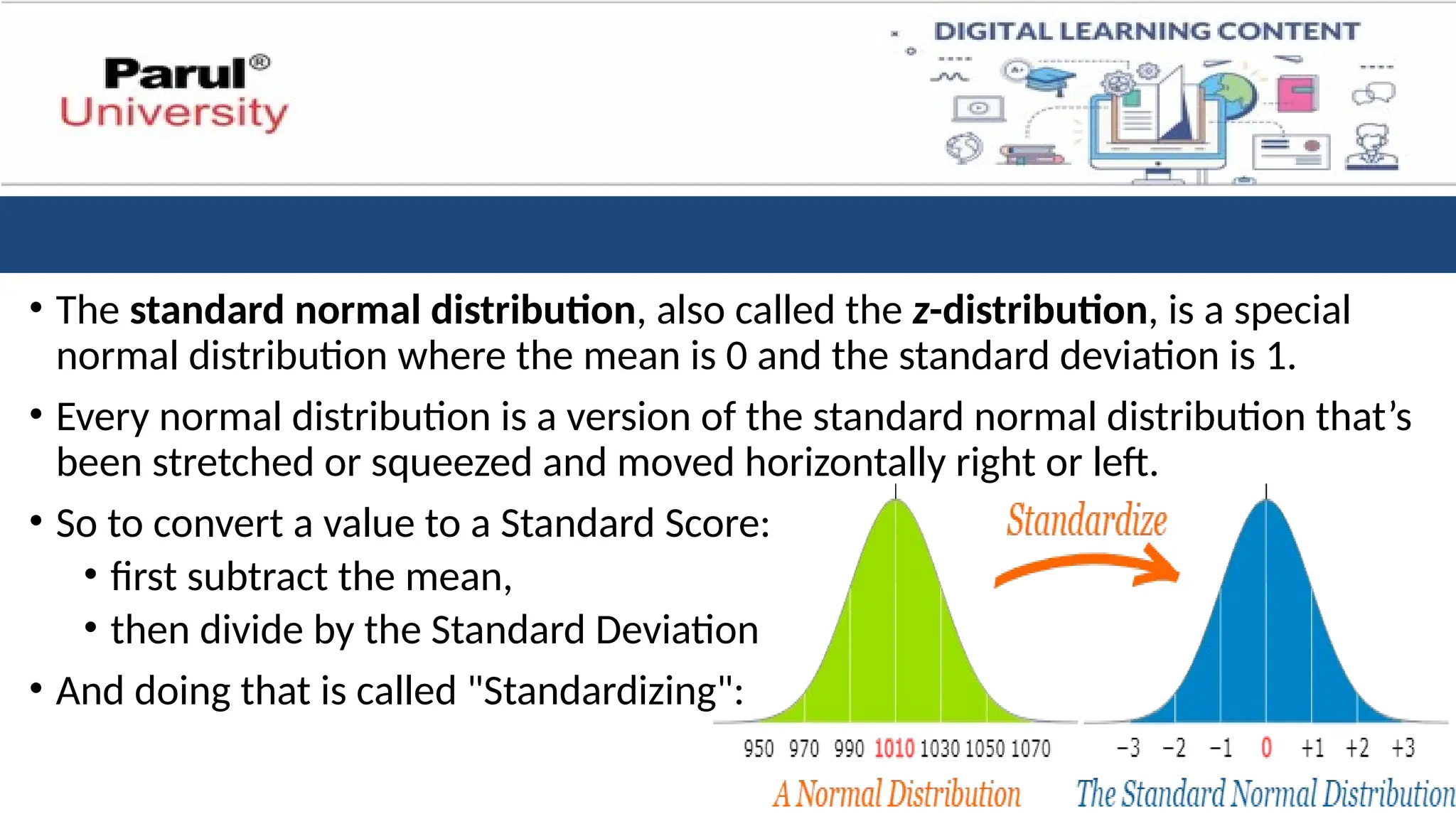 • The standard normal distribution, also called the z-distribution, is a special
normal distribution where the mean is 0 and the standard deviation is 1.
• Every normal distribution is a version of the standard normal distribution that’s
been stretched or squeezed and moved horizontally right or left.
• So to convert a value to a Standard Score:
• first subtract the mean,
• then divide by the Standard Deviation
• And doing that is called "Standardizing":
 