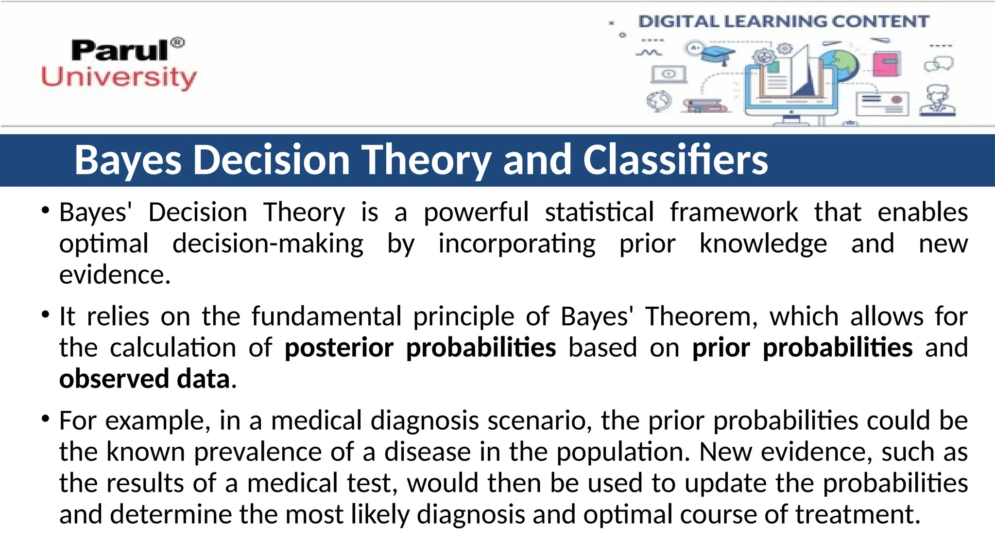 Bayes Decision Theory and Classifiers
• Bayes' Decision Theory is a powerful statistical framework that enables
optimal decision-making by incorporating prior knowledge and new
evidence.
• It relies on the fundamental principle of Bayes' Theorem, which allows for
the calculation of posterior probabilities based on prior probabilities and
observed data.
• For example, in a medical diagnosis scenario, the prior probabilities could be
the known prevalence of a disease in the population. New evidence, such as
the results of a medical test, would then be used to update the probabilities
and determine the most likely diagnosis and optimal course of treatment.
 