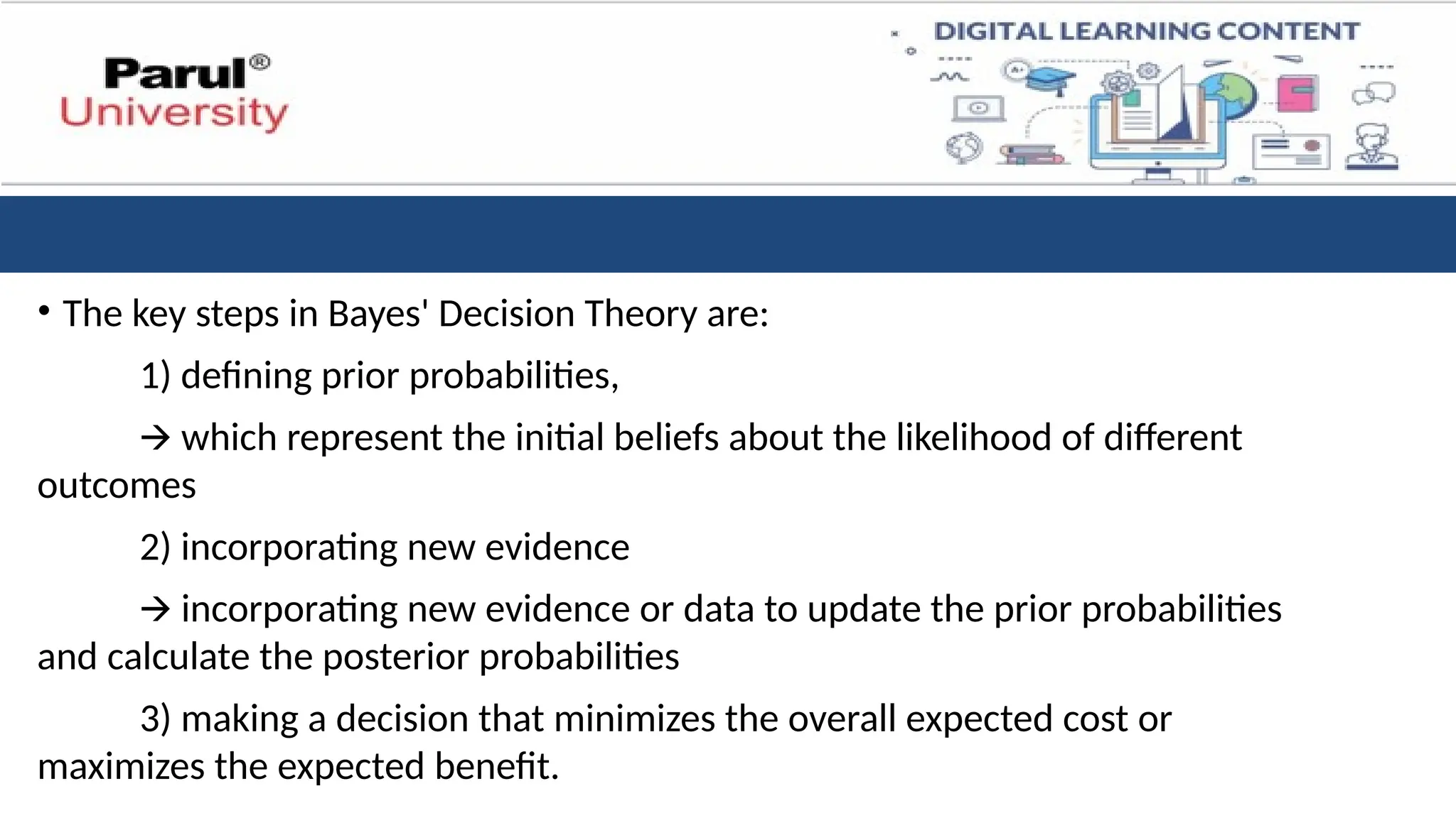 • The key steps in Bayes' Decision Theory are:
1) defining prior probabilities,
🡪 which represent the initial beliefs about the likelihood of different
outcomes
2) incorporating new evidence
🡪 incorporating new evidence or data to update the prior probabilities
and calculate the posterior probabilities
3) making a decision that minimizes the overall expected cost or
maximizes the expected benefit.
 