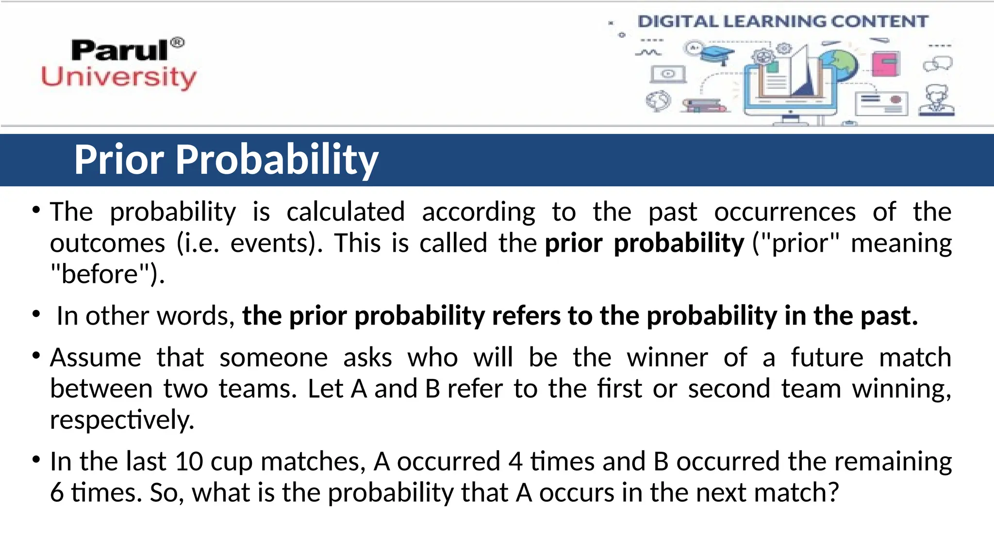 Prior Probability
• The probability is calculated according to the past occurrences of the
outcomes (i.e. events). This is called the prior probability ("prior" meaning
"before").
• In other words, the prior probability refers to the probability in the past.
• Assume that someone asks who will be the winner of a future match
between two teams. Let A and B refer to the first or second team winning,
respectively.
• In the last 10 cup matches, A occurred 4 times and B occurred the remaining
6 times. So, what is the probability that A occurs in the next match?
 