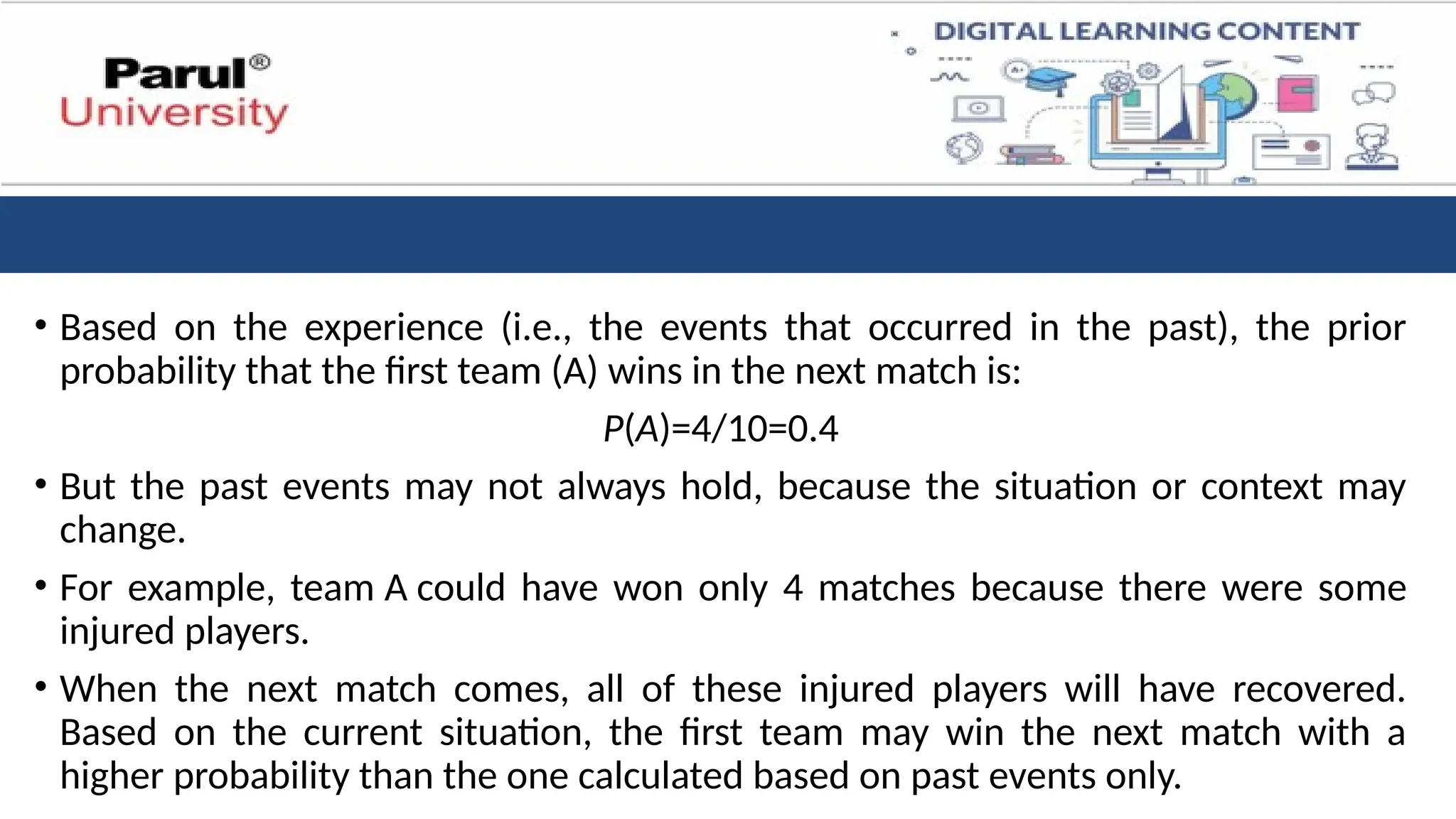 • Based on the experience (i.e., the events that occurred in the past), the prior
probability that the first team (A) wins in the next match is:
P(A)=4/10​
=0.4
• But the past events may not always hold, because the situation or context may
change.
• For example, team A could have won only 4 matches because there were some
injured players.
• When the next match comes, all of these injured players will have recovered.
Based on the current situation, the first team may win the next match with a
higher probability than the one calculated based on past events only.
 