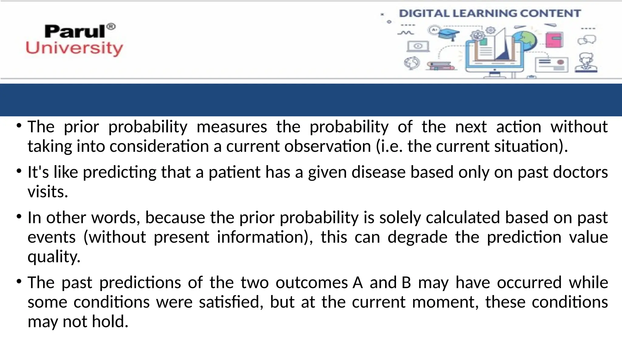 • The prior probability measures the probability of the next action without
taking into consideration a current observation (i.e. the current situation).
• It's like predicting that a patient has a given disease based only on past doctors
visits.
• In other words, because the prior probability is solely calculated based on past
events (without present information), this can degrade the prediction value
quality.
• The past predictions of the two outcomes A and B may have occurred while
some conditions were satisfied, but at the current moment, these conditions
may not hold.
 