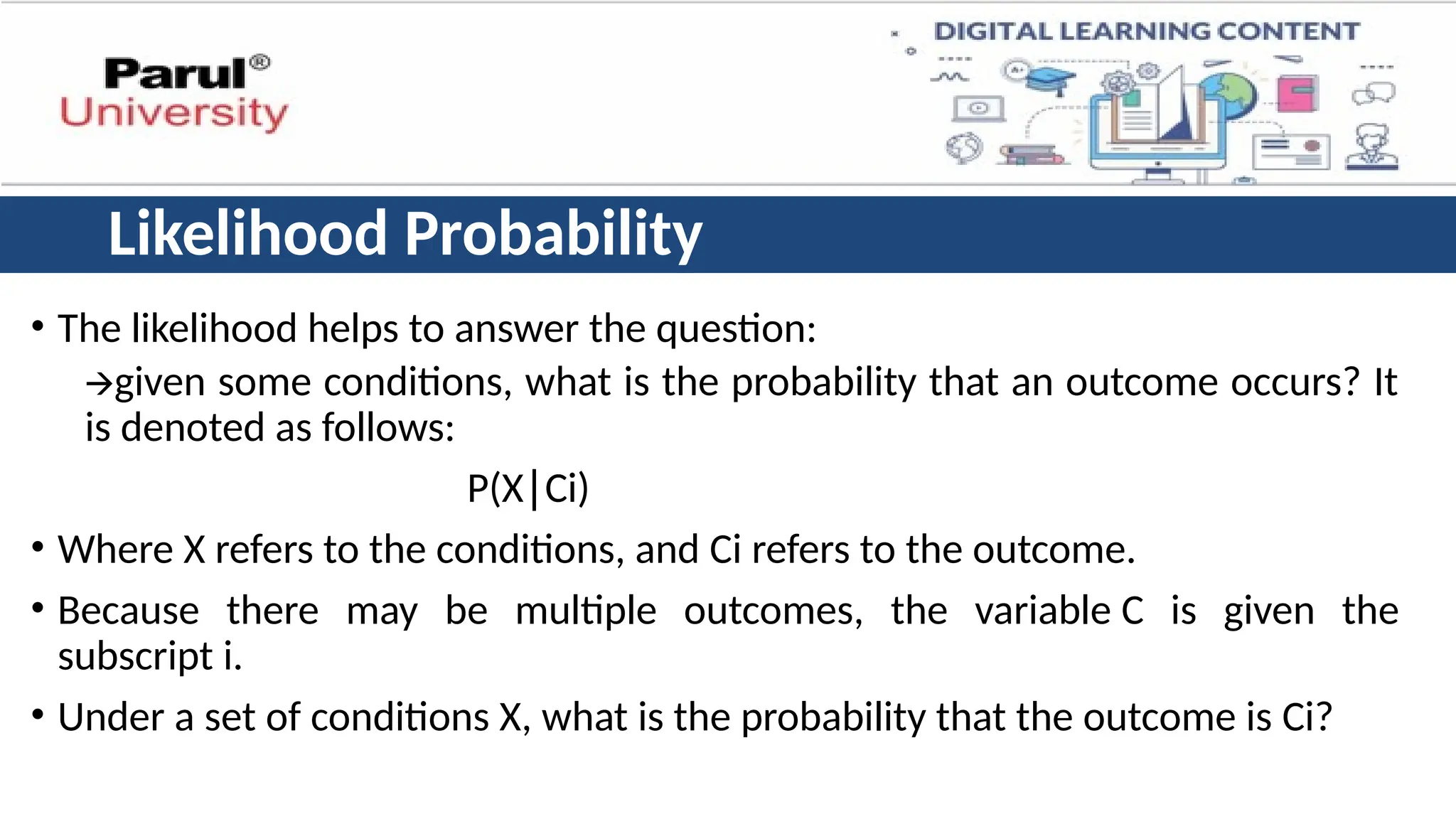 Likelihood Probability
• The likelihood helps to answer the question:
🡪given some conditions, what is the probability that an outcome occurs? It
is denoted as follows:
P(X Ci)
∣
• Where X refers to the conditions, and Ci refers to the outcome.
• Because there may be multiple outcomes, the variable C is given the
subscript i.
• Under a set of conditions X, what is the probability that the outcome is Ci?
 