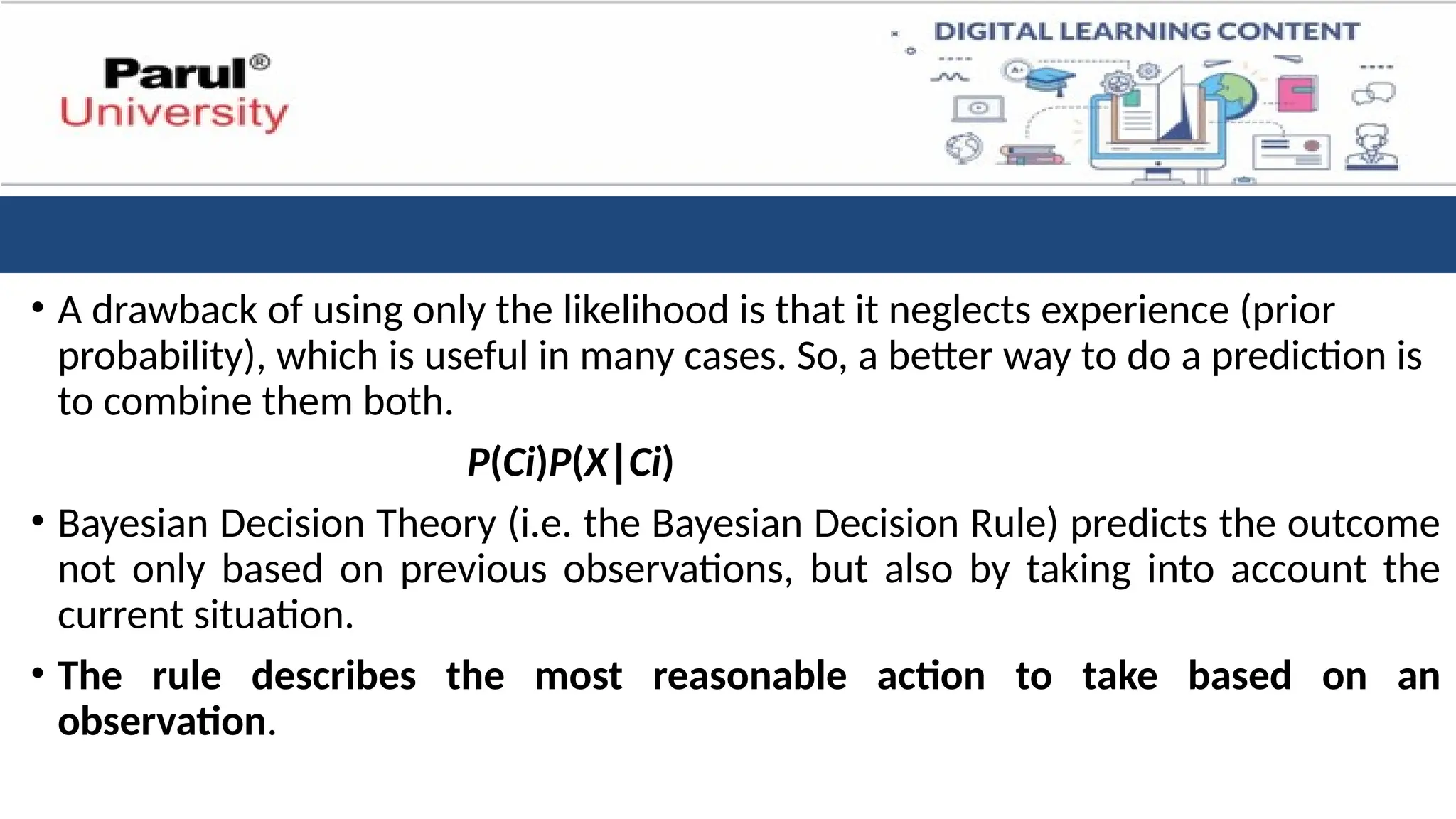 • A drawback of using only the likelihood is that it neglects experience (prior
probability), which is useful in many cases. So, a better way to do a prediction is
to combine them both.
P(Ci​
)P(X∣Ci​
)
• Bayesian Decision Theory (i.e. the Bayesian Decision Rule) predicts the outcome
not only based on previous observations, but also by taking into account the
current situation.
• The rule describes the most reasonable action to take based on an
observation.
 