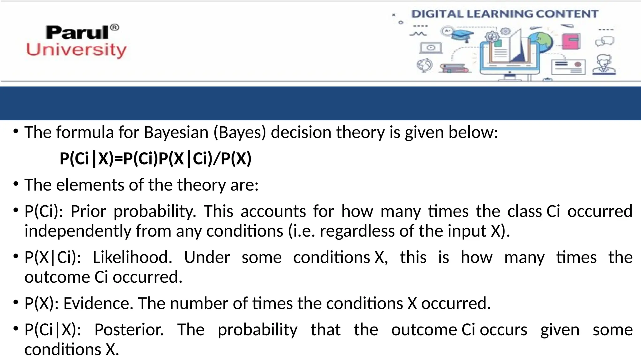 • The formula for Bayesian (Bayes) decision theory is given below:
P(Ci X)=P(Ci)P(X Ci)/P(X)​
∣ ∣
• The elements of the theory are:
• P(Ci): Prior probability. This accounts for how many times the class Ci occurred
independently from any conditions (i.e. regardless of the input X).
• P(X|Ci): Likelihood. Under some conditions X, this is how many times the
outcome Ci occurred.
• P(X): Evidence. The number of times the conditions X occurred.
• P(Ci|X): Posterior. The probability that the outcome Ci occurs given some
conditions X.
 