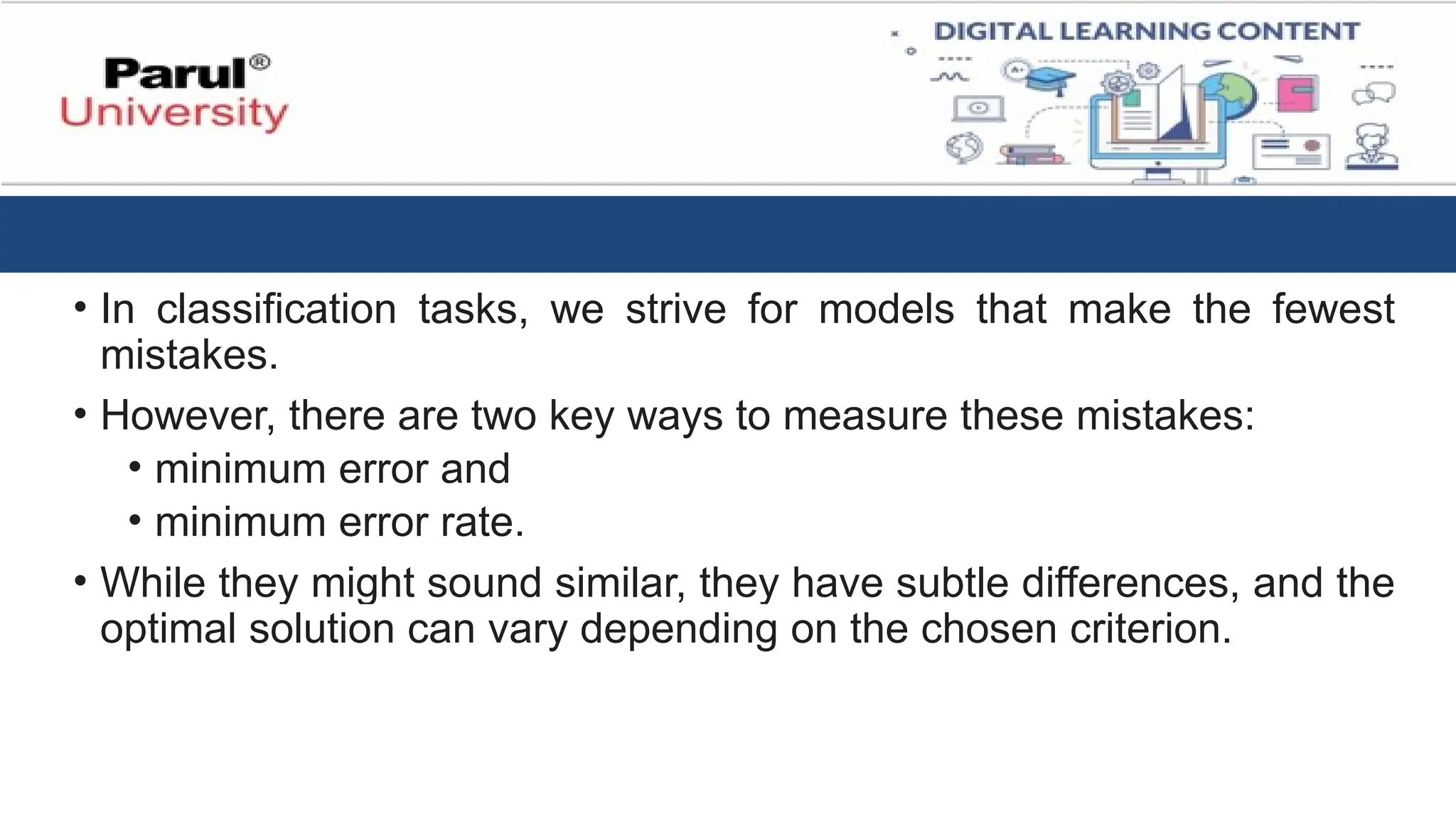 • In classification tasks, we strive for models that make the fewest
mistakes.
• However, there are two key ways to measure these mistakes:
• minimum error and
• minimum error rate.
• While they might sound similar, they have subtle differences, and the
optimal solution can vary depending on the chosen criterion.
 