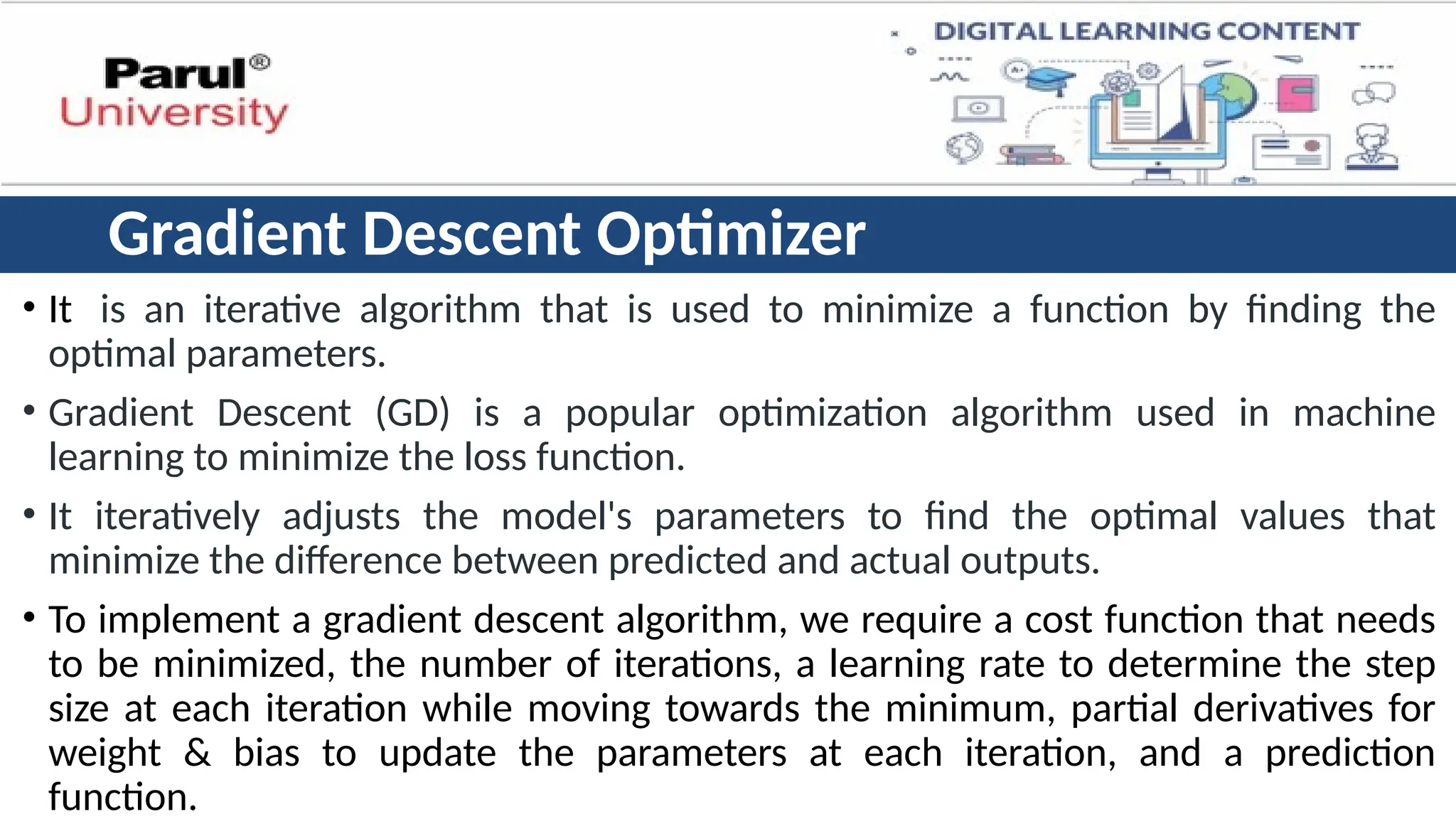 Gradient Descent Optimizer
• It is an iterative algorithm that is used to minimize a function by finding the
optimal parameters.
• Gradient Descent (GD) is a popular optimization algorithm used in machine
learning to minimize the loss function.
• It iteratively adjusts the model's parameters to find the optimal values that
minimize the difference between predicted and actual outputs.
• To implement a gradient descent algorithm, we require a cost function that needs
to be minimized, the number of iterations, a learning rate to determine the step
size at each iteration while moving towards the minimum, partial derivatives for
weight & bias to update the parameters at each iteration, and a prediction
function.
 