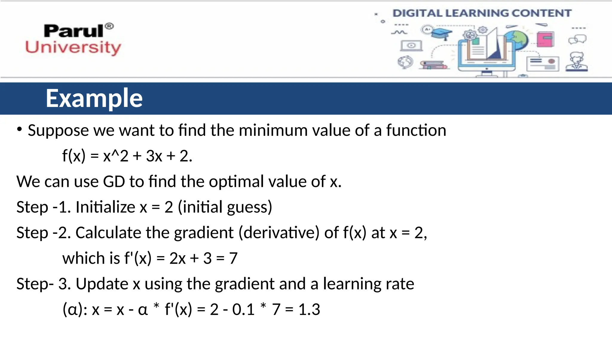 Example
• Suppose we want to find the minimum value of a function
f(x) = x^2 + 3x + 2.
We can use GD to find the optimal value of x.
Step -1. Initialize x = 2 (initial guess)
Step -2. Calculate the gradient (derivative) of f(x) at x = 2,
which is f'(x) = 2x + 3 = 7
Step- 3. Update x using the gradient and a learning rate
(α): x = x - α * f'(x) = 2 - 0.1 * 7 = 1.3
 