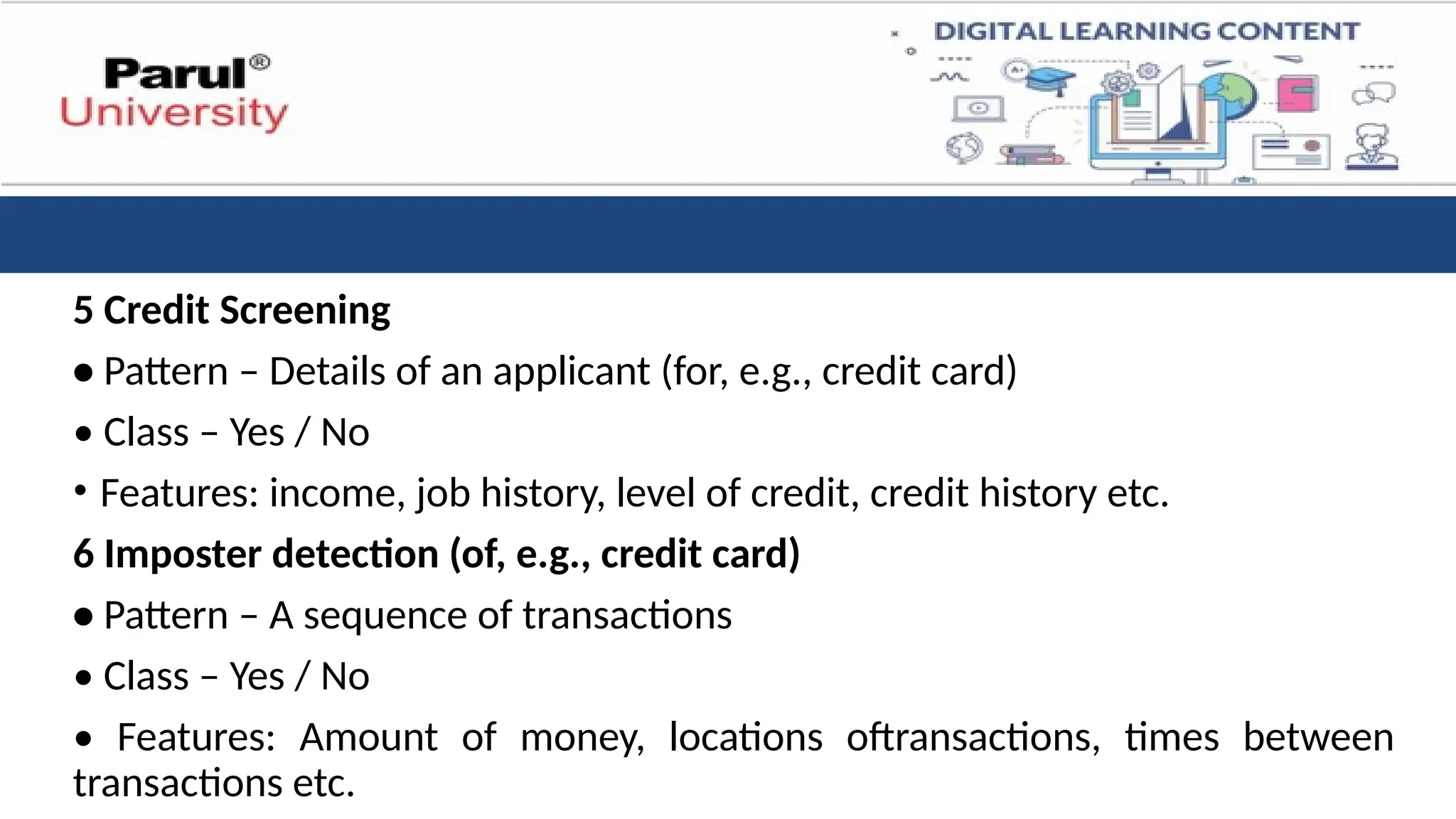 5 Credit Screening
• Pattern – Details of an applicant (for, e.g., credit card)
• Class – Yes / No
• Features: income, job history, level of credit, credit history etc.
6 Imposter detection (of, e.g., credit card)
• Pattern – A sequence of transactions
• Class – Yes / No
• Features: Amount of money, locations oftransactions, times between
transactions etc.
 
