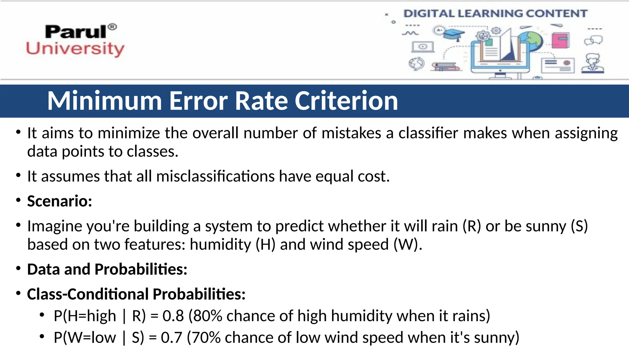 Minimum Error Rate Criterion
• It aims to minimize the overall number of mistakes a classifier makes when assigning
data points to classes.
• It assumes that all misclassifications have equal cost.
• Scenario:
• Imagine you're building a system to predict whether it will rain (R) or be sunny (S)
based on two features: humidity (H) and wind speed (W).
• Data and Probabilities:
• Class-Conditional Probabilities:
• P(H=high | R) = 0.8 (80% chance of high humidity when it rains)
• P(W=low | S) = 0.7 (70% chance of low wind speed when it's sunny)
 