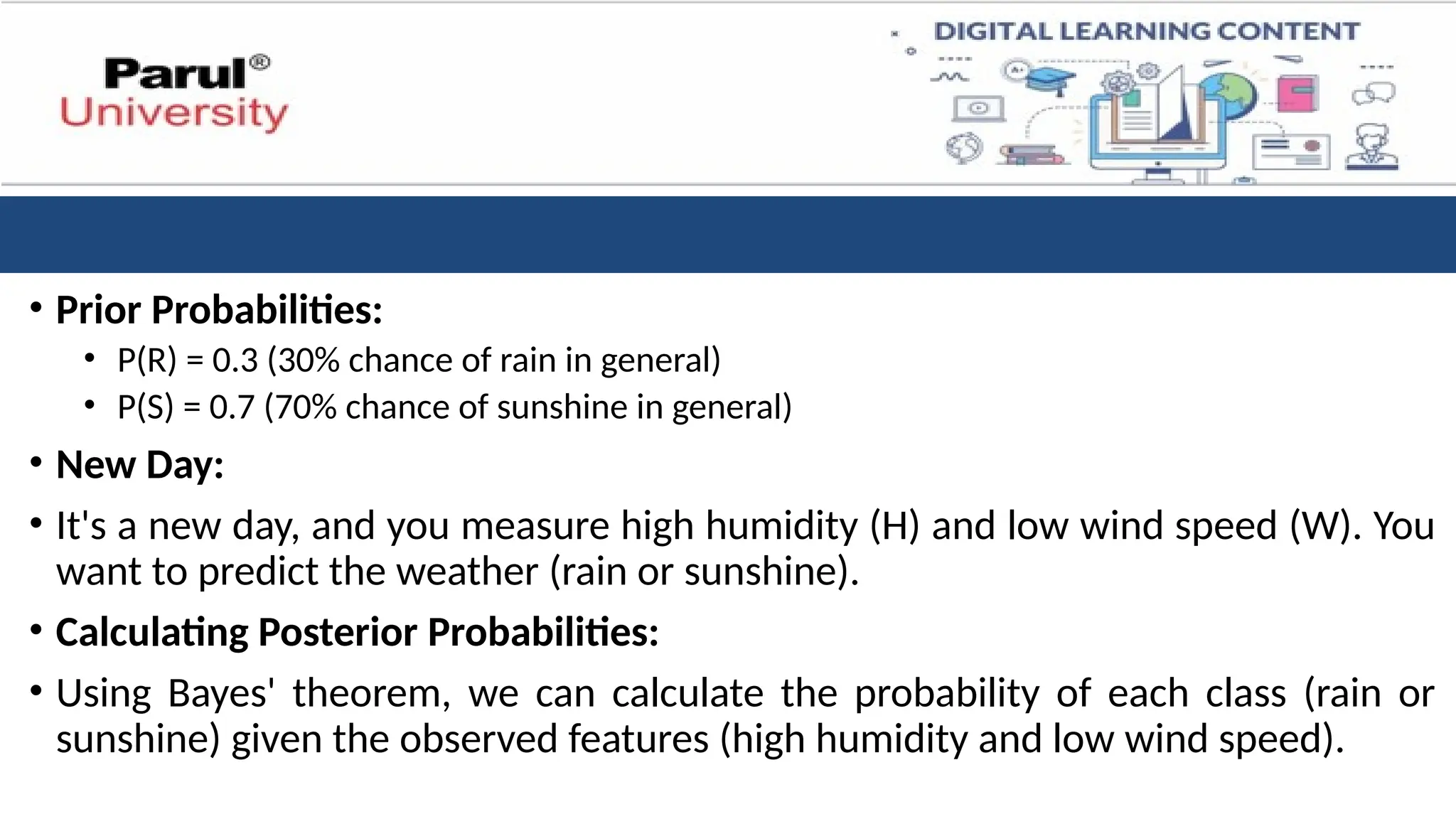• Prior Probabilities:
• P(R) = 0.3 (30% chance of rain in general)
• P(S) = 0.7 (70% chance of sunshine in general)
• New Day:
• It's a new day, and you measure high humidity (H) and low wind speed (W). You
want to predict the weather (rain or sunshine).
• Calculating Posterior Probabilities:
• Using Bayes' theorem, we can calculate the probability of each class (rain or
sunshine) given the observed features (high humidity and low wind speed).
 