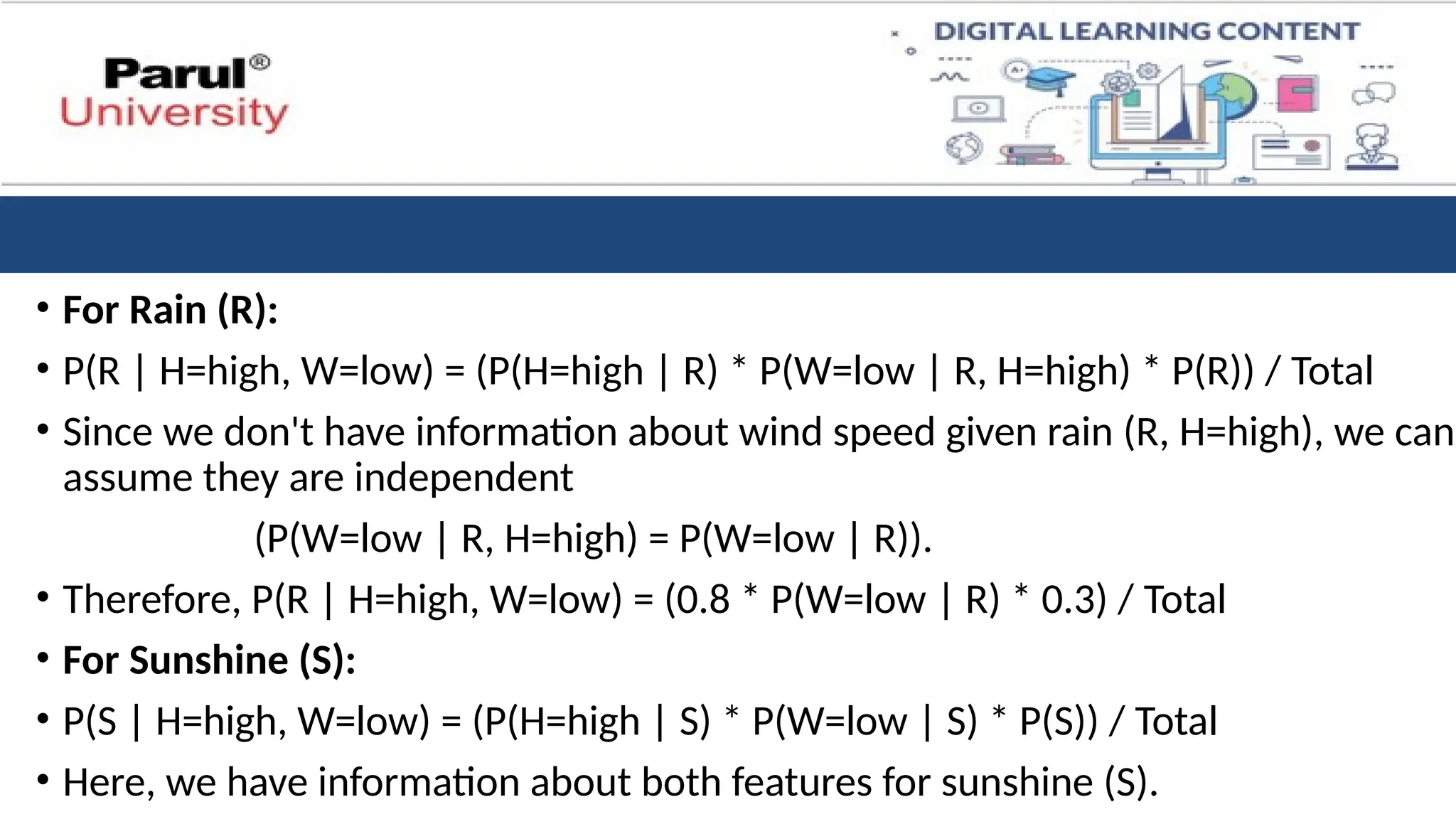 • For Rain (R):
• P(R | H=high, W=low) = (P(H=high | R) * P(W=low | R, H=high) * P(R)) / Total
• Since we don't have information about wind speed given rain (R, H=high), we can
assume they are independent
(P(W=low | R, H=high) = P(W=low | R)).
• Therefore, P(R | H=high, W=low) = (0.8 * P(W=low | R) * 0.3) / Total
• For Sunshine (S):
• P(S | H=high, W=low) = (P(H=high | S) * P(W=low | S) * P(S)) / Total
• Here, we have information about both features for sunshine (S).
 
