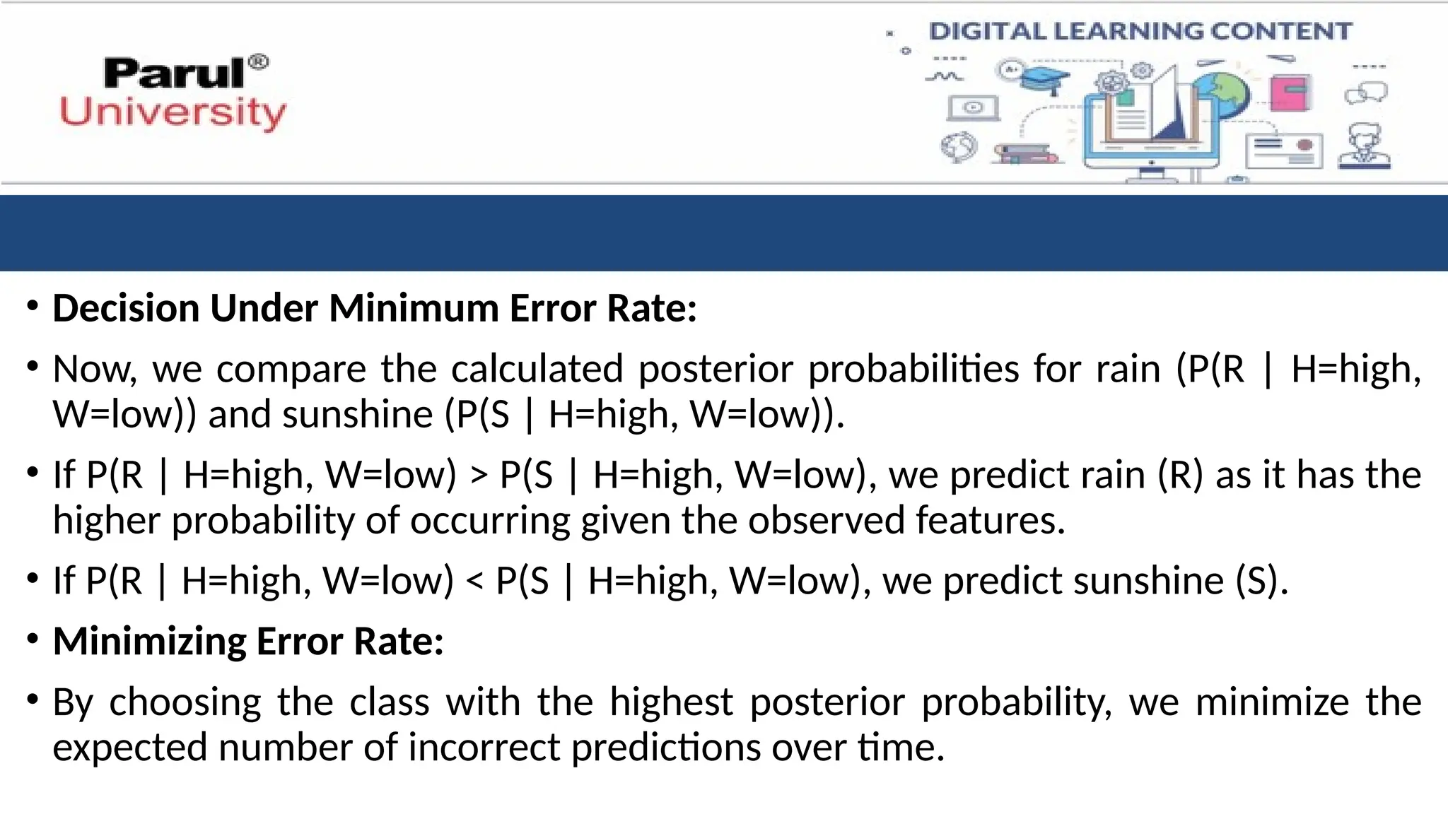 • Decision Under Minimum Error Rate:
• Now, we compare the calculated posterior probabilities for rain (P(R | H=high,
W=low)) and sunshine (P(S | H=high, W=low)).
• If P(R | H=high, W=low) > P(S | H=high, W=low), we predict rain (R) as it has the
higher probability of occurring given the observed features.
• If P(R | H=high, W=low) < P(S | H=high, W=low), we predict sunshine (S).
• Minimizing Error Rate:
• By choosing the class with the highest posterior probability, we minimize the
expected number of incorrect predictions over time.
 