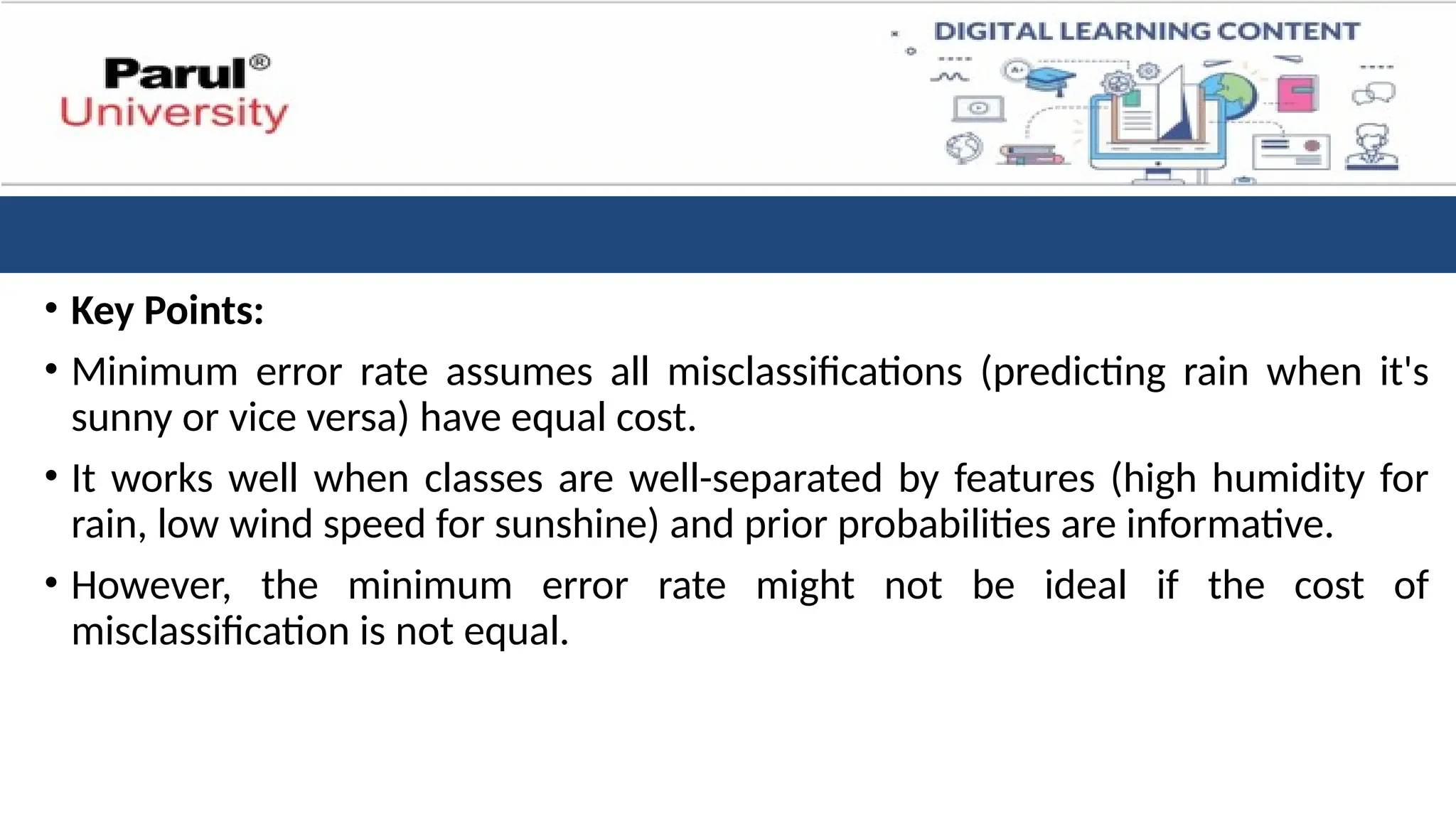 • Key Points:
• Minimum error rate assumes all misclassifications (predicting rain when it's
sunny or vice versa) have equal cost.
• It works well when classes are well-separated by features (high humidity for
rain, low wind speed for sunshine) and prior probabilities are informative.
• However, the minimum error rate might not be ideal if the cost of
misclassification is not equal.
 