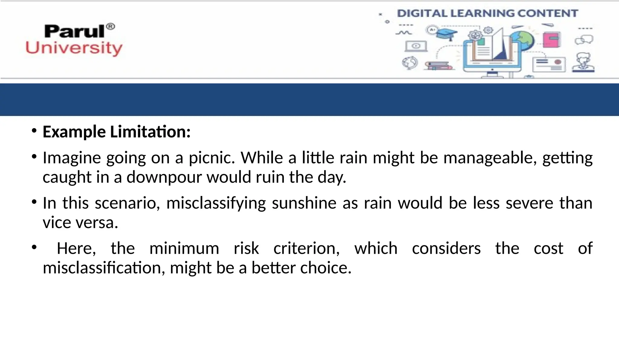 • Example Limitation:
• Imagine going on a picnic. While a little rain might be manageable, getting
caught in a downpour would ruin the day.
• In this scenario, misclassifying sunshine as rain would be less severe than
vice versa.
• Here, the minimum risk criterion, which considers the cost of
misclassification, might be a better choice.
 
