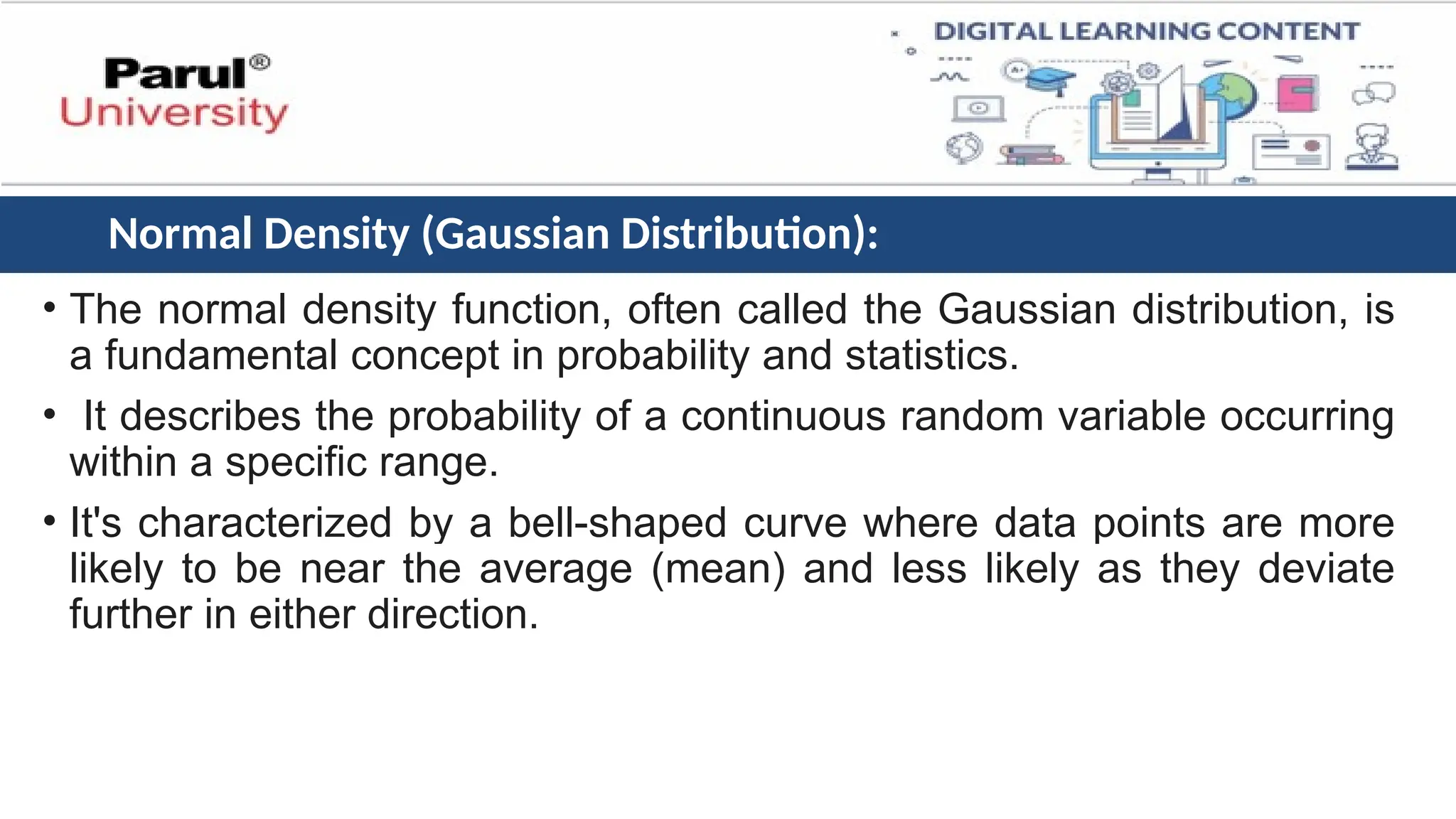 • The normal density function, often called the Gaussian distribution, is
a fundamental concept in probability and statistics.
• It describes the probability of a continuous random variable occurring
within a specific range.
• It's characterized by a bell-shaped curve where data points are more
likely to be near the average (mean) and less likely as they deviate
further in either direction.
Normal Density (Gaussian Distribution):
 