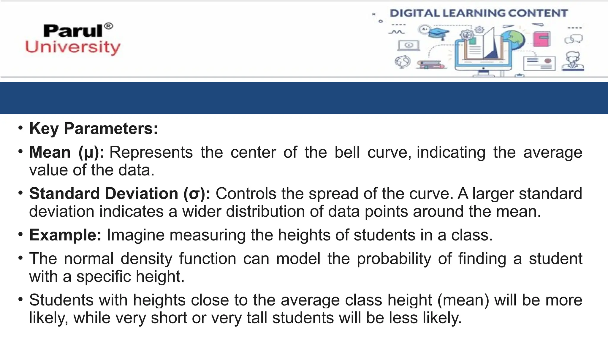 • Key Parameters:
• Mean (μ): Represents the center of the bell curve, indicating the average
value of the data.
• Standard Deviation (σ): Controls the spread of the curve. A larger standard
deviation indicates a wider distribution of data points around the mean.
• Example: Imagine measuring the heights of students in a class.
• The normal density function can model the probability of finding a student
with a specific height.
• Students with heights close to the average class height (mean) will be more
likely, while very short or very tall students will be less likely.
 