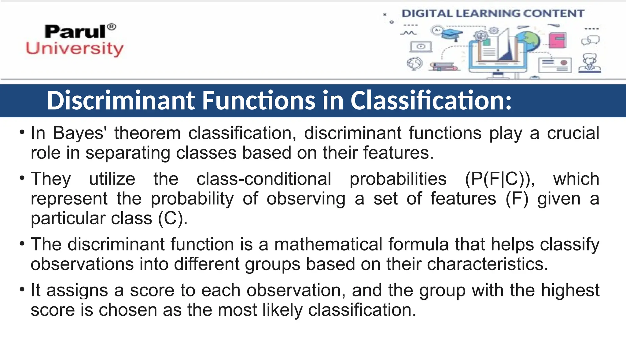 Discriminant Functions in Classification:
• In Bayes' theorem classification, discriminant functions play a crucial
role in separating classes based on their features.
• They utilize the class-conditional probabilities (P(F|C)), which
represent the probability of observing a set of features (F) given a
particular class (C).
• The discriminant function is a mathematical formula that helps classify
observations into different groups based on their characteristics.
• It assigns a score to each observation, and the group with the highest
score is chosen as the most likely classification.
 