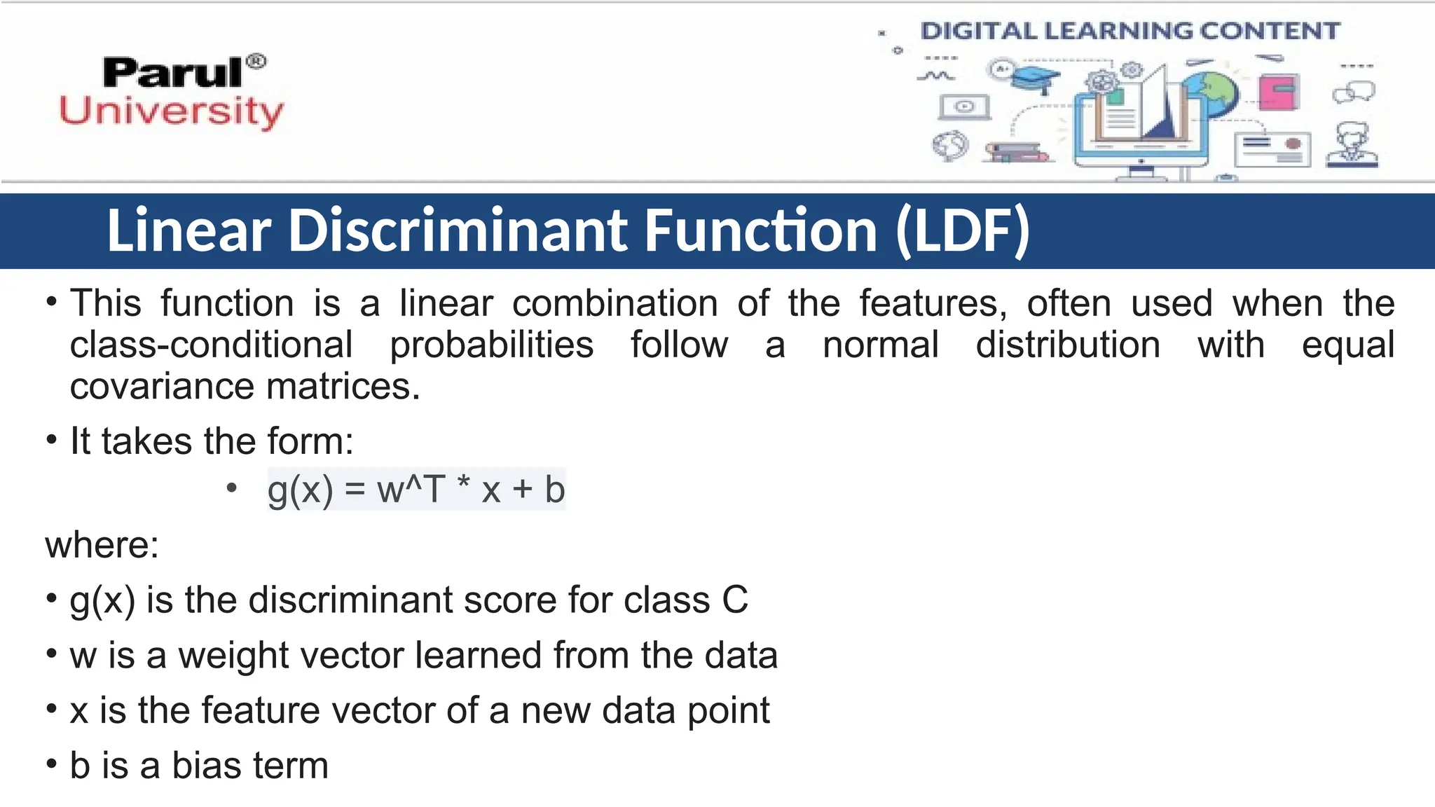 Linear Discriminant Function (LDF)
• This function is a linear combination of the features, often used when the
class-conditional probabilities follow a normal distribution with equal
covariance matrices.
• It takes the form:
• g(x) = w^T * x + b
where:
• g(x) is the discriminant score for class C
• w is a weight vector learned from the data
• x is the feature vector of a new data point
• b is a bias term
 