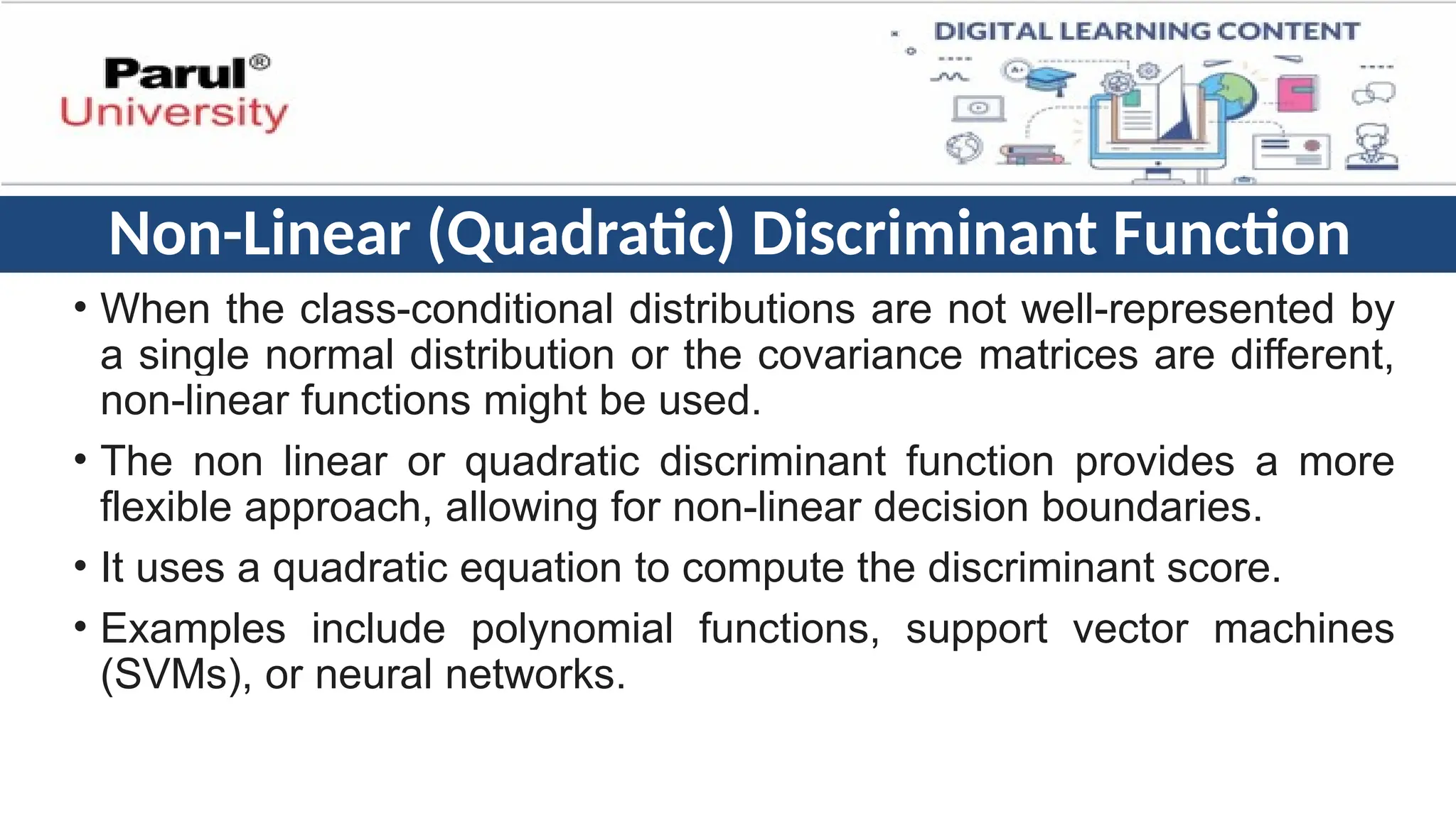 Non-Linear (Quadratic) Discriminant Function
• When the class-conditional distributions are not well-represented by
a single normal distribution or the covariance matrices are different,
non-linear functions might be used.
• The non linear or quadratic discriminant function provides a more
flexible approach, allowing for non-linear decision boundaries.
• It uses a quadratic equation to compute the discriminant score.
• Examples include polynomial functions, support vector machines
(SVMs), or neural networks.
 