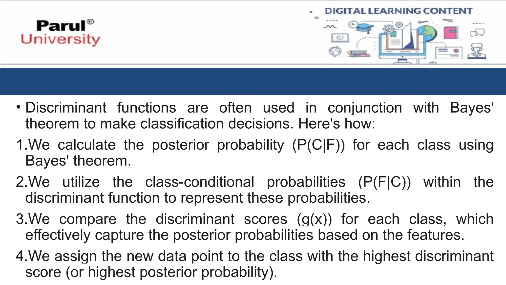 • Discriminant functions are often used in conjunction with Bayes'
theorem to make classification decisions. Here's how:
1.We calculate the posterior probability (P(C|F)) for each class using
Bayes' theorem.
2.We utilize the class-conditional probabilities (P(F|C)) within the
discriminant function to represent these probabilities.
3.We compare the discriminant scores (g(x)) for each class, which
effectively capture the posterior probabilities based on the features.
4.We assign the new data point to the class with the highest discriminant
score (or highest posterior probability).
 