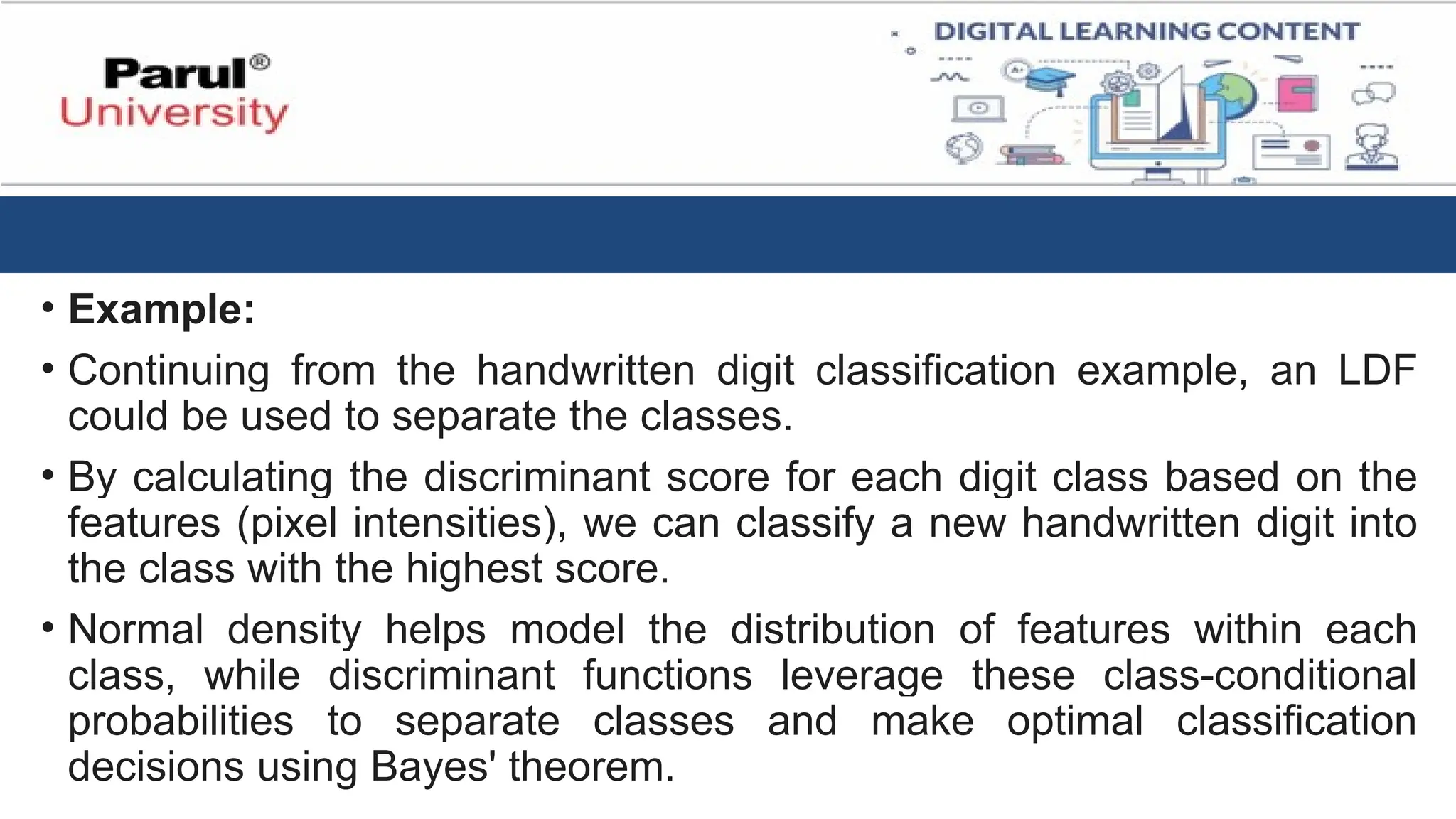 • Example:
• Continuing from the handwritten digit classification example, an LDF
could be used to separate the classes.
• By calculating the discriminant score for each digit class based on the
features (pixel intensities), we can classify a new handwritten digit into
the class with the highest score.
• Normal density helps model the distribution of features within each
class, while discriminant functions leverage these class-conditional
probabilities to separate classes and make optimal classification
decisions using Bayes' theorem.
 