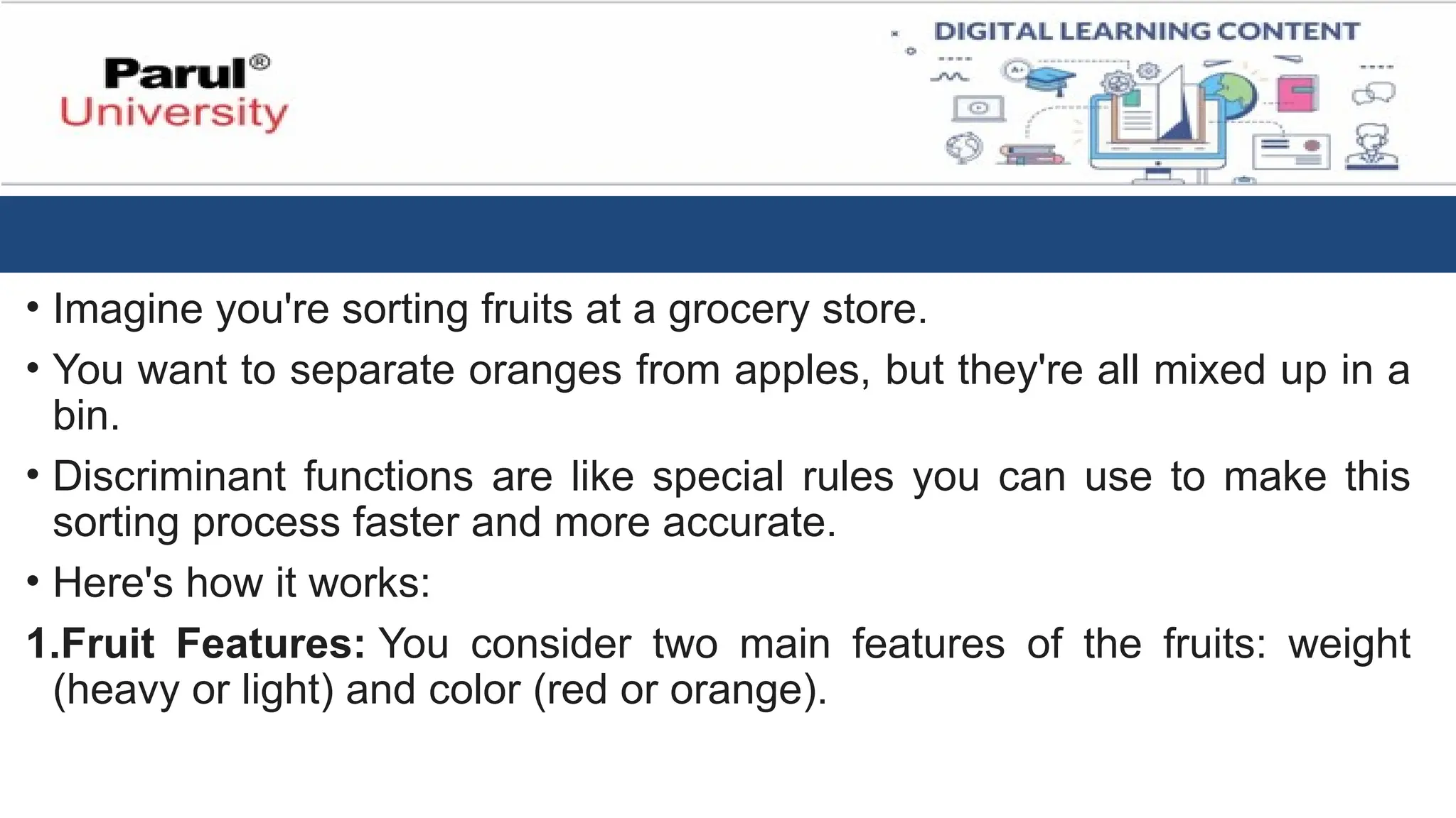 • Imagine you're sorting fruits at a grocery store.
• You want to separate oranges from apples, but they're all mixed up in a
bin.
• Discriminant functions are like special rules you can use to make this
sorting process faster and more accurate.
• Here's how it works:
1.Fruit Features: You consider two main features of the fruits: weight
(heavy or light) and color (red or orange).
 
